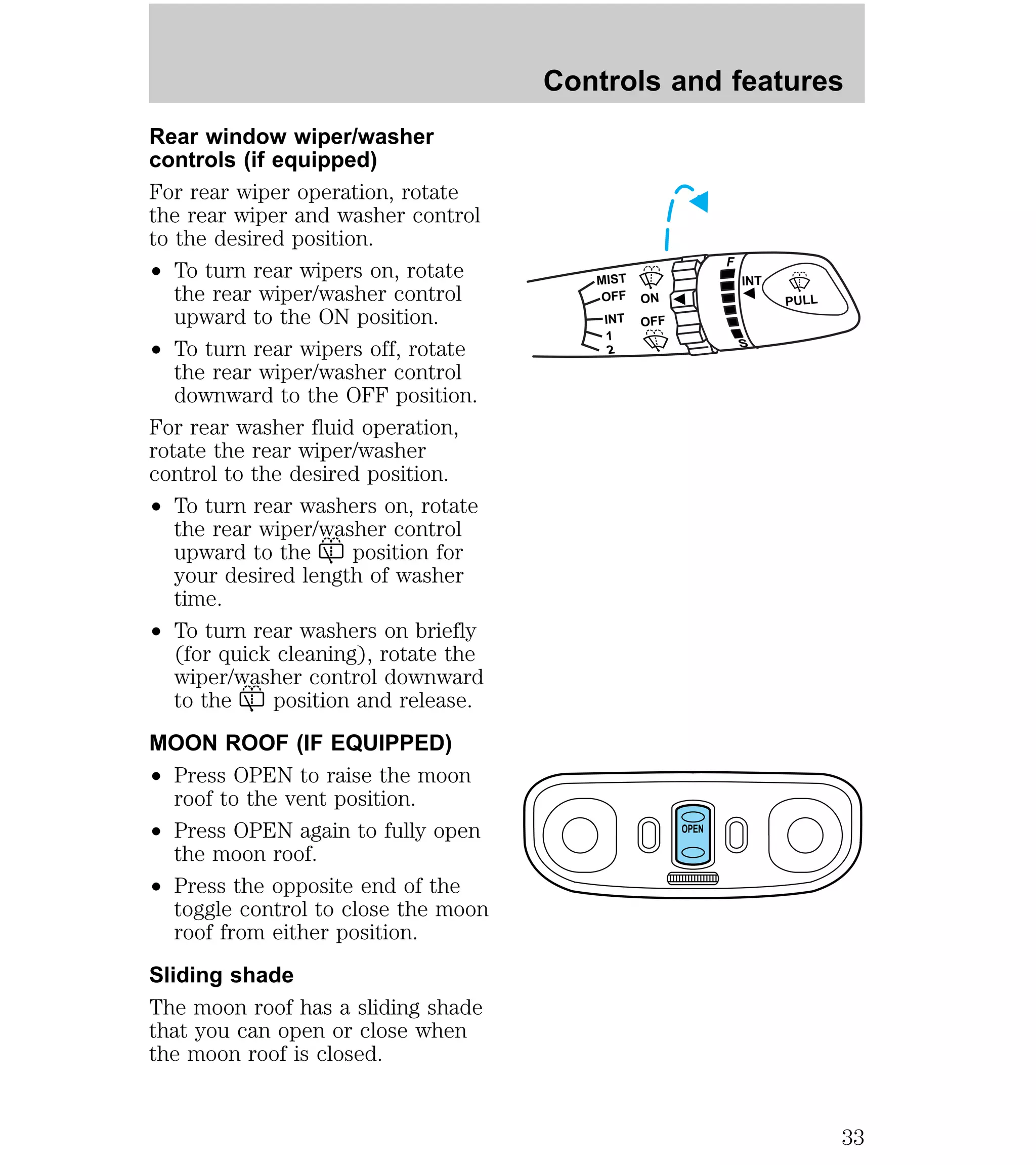 Rear window wiper/washer 
controls (if equipped) 
For rear wiper operation, rotate 
the rear wiper and washer control 
to the desired position. 
² To turn rear wipers on, rotate 
the rear wiper/washer control 
upward to the ON position. 
² To turn rear wipers off, rotate 
the rear wiper/washer control 
downward to the OFF position. 
For rear washer fluid operation, 
rotate the rear wiper/washer 
control to the desired position. 
² To turn rear washers on, rotate 
the rear wiper/washer control 
upward to the position for 
your desired length of washer 
time. 
² To turn rear washers on briefly 
(for quick cleaning), rotate the 
wiper/washer control downward 
to the position and release. 
MOON ROOF (IF EQUIPPED) 
² Press OPEN to raise the moon 
roof to the vent position. 
² Press OPEN again to fully open 
the moon roof. 
² Press the opposite end of the 
toggle control to close the moon 
roof from either position. 
Sliding shade 
The moon roof has a sliding shade 
that you can open or close when 
the moon roof is closed. 
Controls and features 
MIST 
OFF 
ON 
OFF 
INT 
1 
2 
F 
S 
PULL 
INT 
OPEN 
33 
 