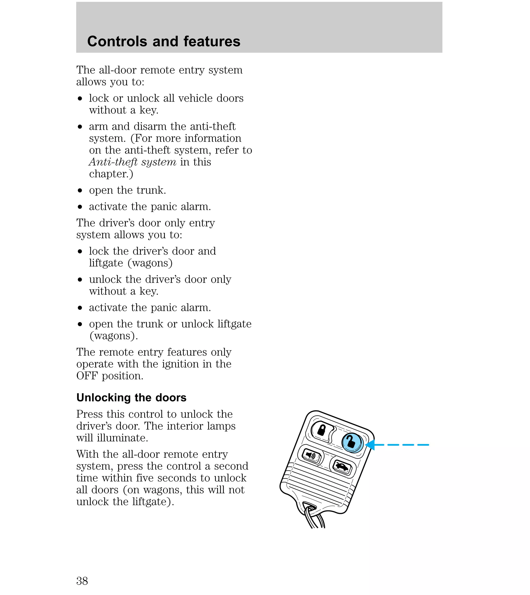 Controls and features 
The all-door remote entry system 
allows you to: 
² lock or unlock all vehicle doors 
without a key. 
² arm and disarm the anti-theft 
system. (For more information 
on the anti-theft system, refer to 
Anti-theft system in this 
chapter.) 
² open the trunk. 
² activate the panic alarm. 
The driver’s door only entry 
system allows you to: 
² lock the driver’s door and 
liftgate (wagons) 
² unlock the driver’s door only 
without a key. 
² activate the panic alarm. 
² open the trunk or unlock liftgate 
(wagons). 
The remote entry features only 
operate with the ignition in the 
OFF position. 
Unlocking the doors 
Press this control to unlock the 
driver’s door. The interior lamps 
will illuminate. 
With the all-door remote entry 
system, press the control a second 
time within five seconds to unlock 
all doors (on wagons, this will not 
unlock the liftgate). 
38 
 