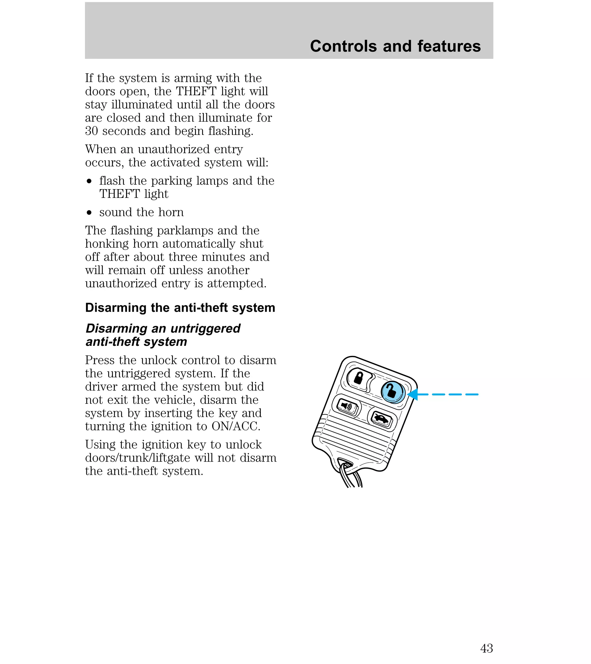 If the system is arming with the 
doors open, the THEFT light will 
stay illuminated until all the doors 
are closed and then illuminate for 
30 seconds and begin flashing. 
When an unauthorized entry 
occurs, the activated system will: 
² flash the parking lamps and the 
THEFT light 
² sound the horn 
The flashing parklamps and the 
honking horn automatically shut 
off after about three minutes and 
will remain off unless another 
unauthorized entry is attempted. 
Disarming the anti-theft system 
Disarming an untriggered 
anti-theft system 
Press the unlock control to disarm 
the untriggered system. If the 
driver armed the system but did 
not exit the vehicle, disarm the 
system by inserting the key and 
turning the ignition to ON/ACC. 
Using the ignition key to unlock 
doors/trunk/liftgate will not disarm 
the anti-theft system. 
Controls and features 
43 
 