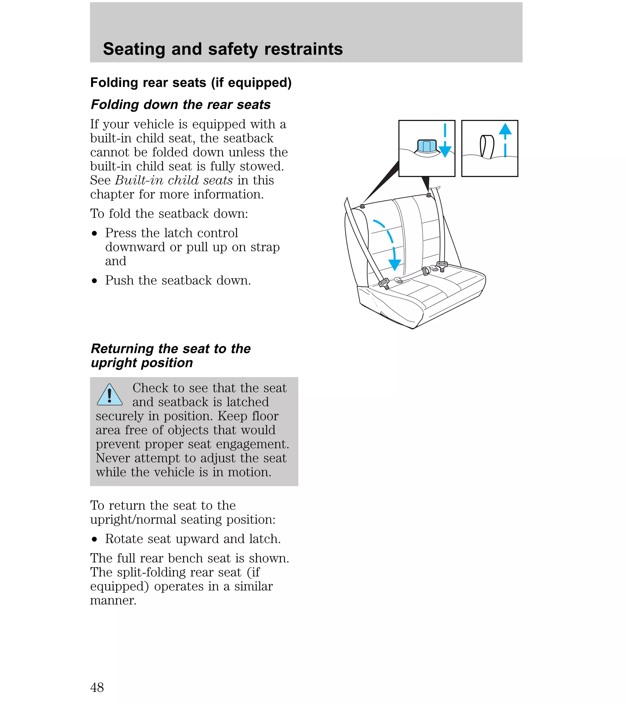 Seating and safety restraints 
Folding rear seats (if equipped) 
Folding down the rear seats 
If your vehicle is equipped with a 
built-in child seat, the seatback 
cannot be folded down unless the 
built-in child seat is fully stowed. 
See Built-in child seats in this 
chapter for more information. 
To fold the seatback down: 
² Press the latch control 
downward or pull up on strap 
and 
² Push the seatback down. 
Returning the seat to the 
upright position 
Check to see that the seat 
and seatback is latched 
securely in position. Keep floor 
area free of objects that would 
prevent proper seat engagement. 
Never attempt to adjust the seat 
while the vehicle is in motion. 
To return the seat to the 
upright/normal seating position: 
² Rotate seat upward and latch. 
The full rear bench seat is shown. 
The split-folding rear seat (if 
equipped) operates in a similar 
manner. 
48 
 