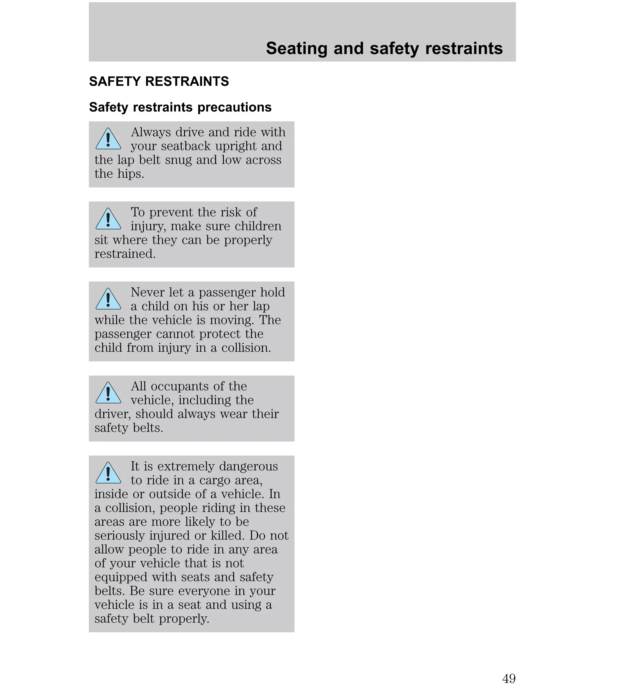 Seating and safety restraints 
SAFETY RESTRAINTS 
Safety restraints precautions 
Always drive and ride with 
your seatback upright and 
the lap belt snug and low across 
the hips. 
To prevent the risk of 
injury, make sure children 
sit where they can be properly 
restrained. 
Never let a passenger hold 
a child on his or her lap 
while the vehicle is moving. The 
passenger cannot protect the 
child from injury in a collision. 
All occupants of the 
vehicle, including the 
driver, should always wear their 
safety belts. 
It is extremely dangerous 
to ride in a cargo area, 
inside or outside of a vehicle. In 
a collision, people riding in these 
areas are more likely to be 
seriously injured or killed. Do not 
allow people to ride in any area 
of your vehicle that is not 
equipped with seats and safety 
belts. Be sure everyone in your 
vehicle is in a seat and using a 
safety belt properly. 
49 
 