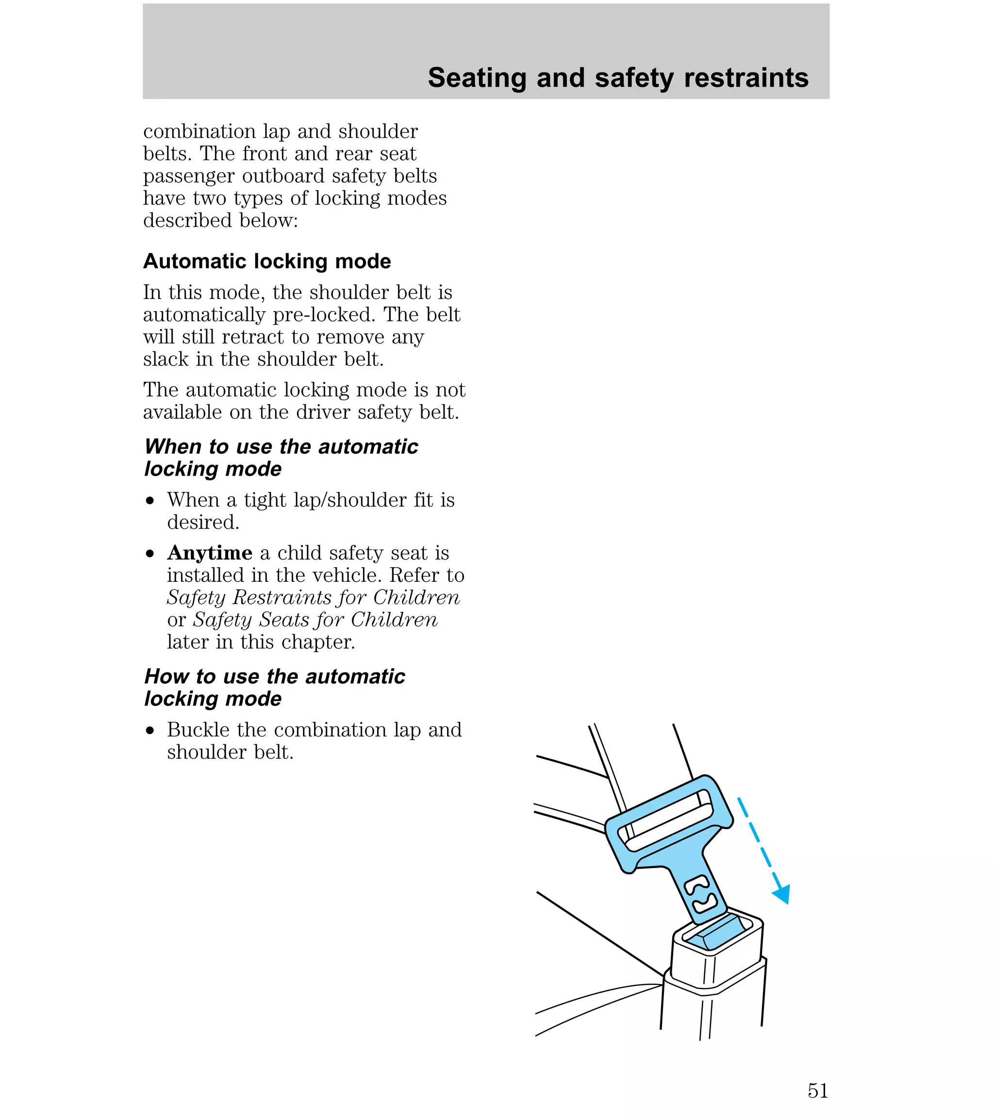 combination lap and shoulder 
belts. The front and rear seat 
passenger outboard safety belts 
have two types of locking modes 
described below: 
Automatic locking mode 
In this mode, the shoulder belt is 
automatically pre-locked. The belt 
will still retract to remove any 
slack in the shoulder belt. 
The automatic locking mode is not 
available on the driver safety belt. 
When to use the automatic 
locking mode 
² When a tight lap/shoulder fit is 
desired. 
² Anytime a child safety seat is 
installed in the vehicle. Refer to 
Safety Restraints for Children 
or Safety Seats for Children 
later in this chapter. 
How to use the automatic 
locking mode 
² Buckle the combination lap and 
shoulder belt. 
Seating and safety restraints 
51 
 