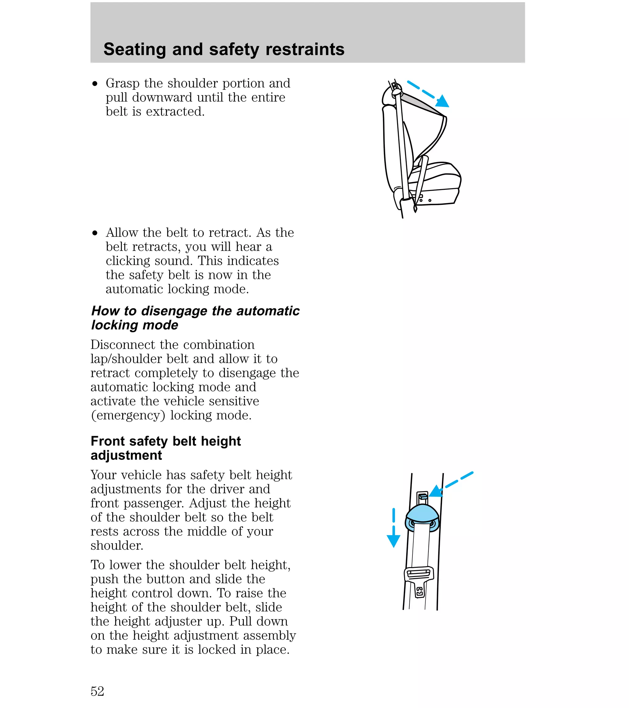 Seating and safety restraints 
² Grasp the shoulder portion and 
pull downward until the entire 
belt is extracted. 
² Allow the belt to retract. As the 
belt retracts, you will hear a 
clicking sound. This indicates 
the safety belt is now in the 
automatic locking mode. 
How to disengage the automatic 
locking mode 
Disconnect the combination 
lap/shoulder belt and allow it to 
retract completely to disengage the 
automatic locking mode and 
activate the vehicle sensitive 
(emergency) locking mode. 
Front safety belt height 
adjustment 
Your vehicle has safety belt height 
adjustments for the driver and 
front passenger. Adjust the height 
of the shoulder belt so the belt 
rests across the middle of your 
shoulder. 
To lower the shoulder belt height, 
push the button and slide the 
height control down. To raise the 
height of the shoulder belt, slide 
the height adjuster up. Pull down 
on the height adjustment assembly 
to make sure it is locked in place. 
52 
 