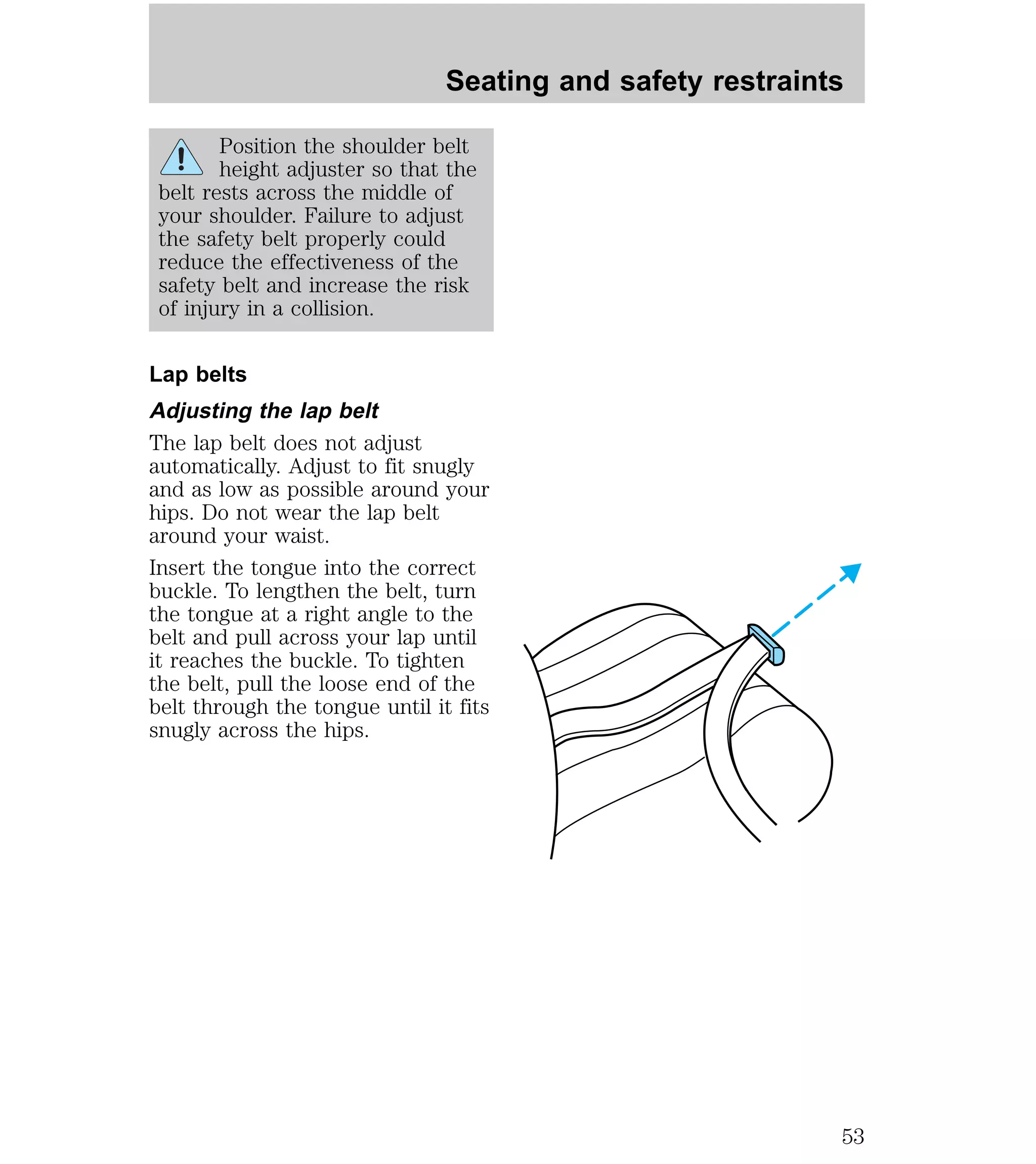 Seating and safety restraints 
Position the shoulder belt 
height adjuster so that the 
belt rests across the middle of 
your shoulder. Failure to adjust 
the safety belt properly could 
reduce the effectiveness of the 
safety belt and increase the risk 
of injury in a collision. 
Lap belts 
Adjusting the lap belt 
The lap belt does not adjust 
automatically. Adjust to fit snugly 
and as low as possible around your 
hips. Do not wear the lap belt 
around your waist. 
Insert the tongue into the correct 
buckle. To lengthen the belt, turn 
the tongue at a right angle to the 
belt and pull across your lap until 
it reaches the buckle. To tighten 
the belt, pull the loose end of the 
belt through the tongue until it fits 
snugly across the hips. 
53 
 