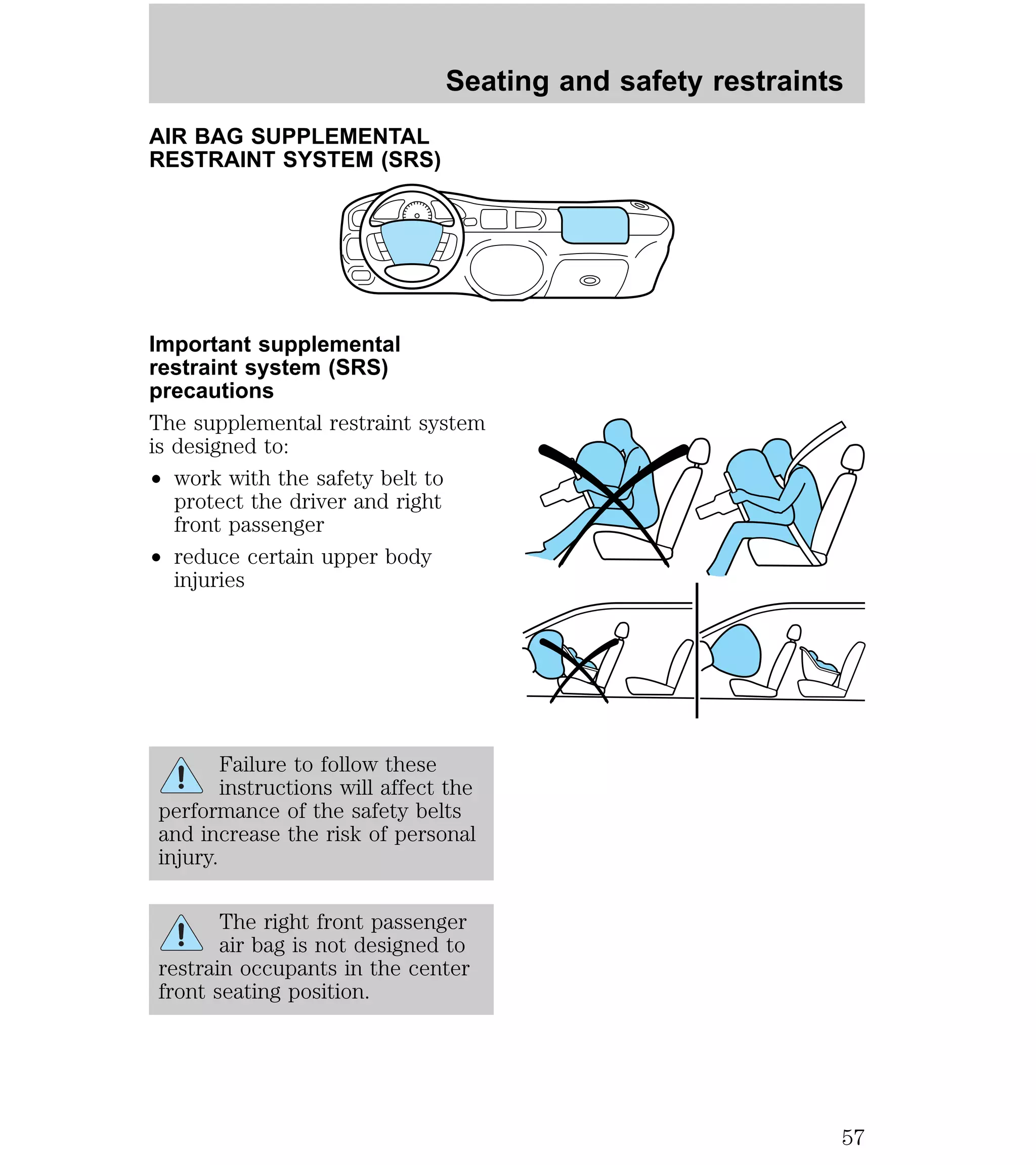 AIR BAG SUPPLEMENTAL 
RESTRAINT SYSTEM (SRS) 
Seating and safety restraints 
Important supplemental 
restraint system (SRS) 
precautions 
The supplemental restraint system 
is designed to: 
² work with the safety belt to 
protect the driver and right 
front passenger 
² reduce certain upper body 
injuries 
Failure to follow these 
instructions will affect the 
performance of the safety belts 
and increase the risk of personal 
injury. 
The right front passenger 
air bag is not designed to 
restrain occupants in the center 
front seating position. 
57 
 