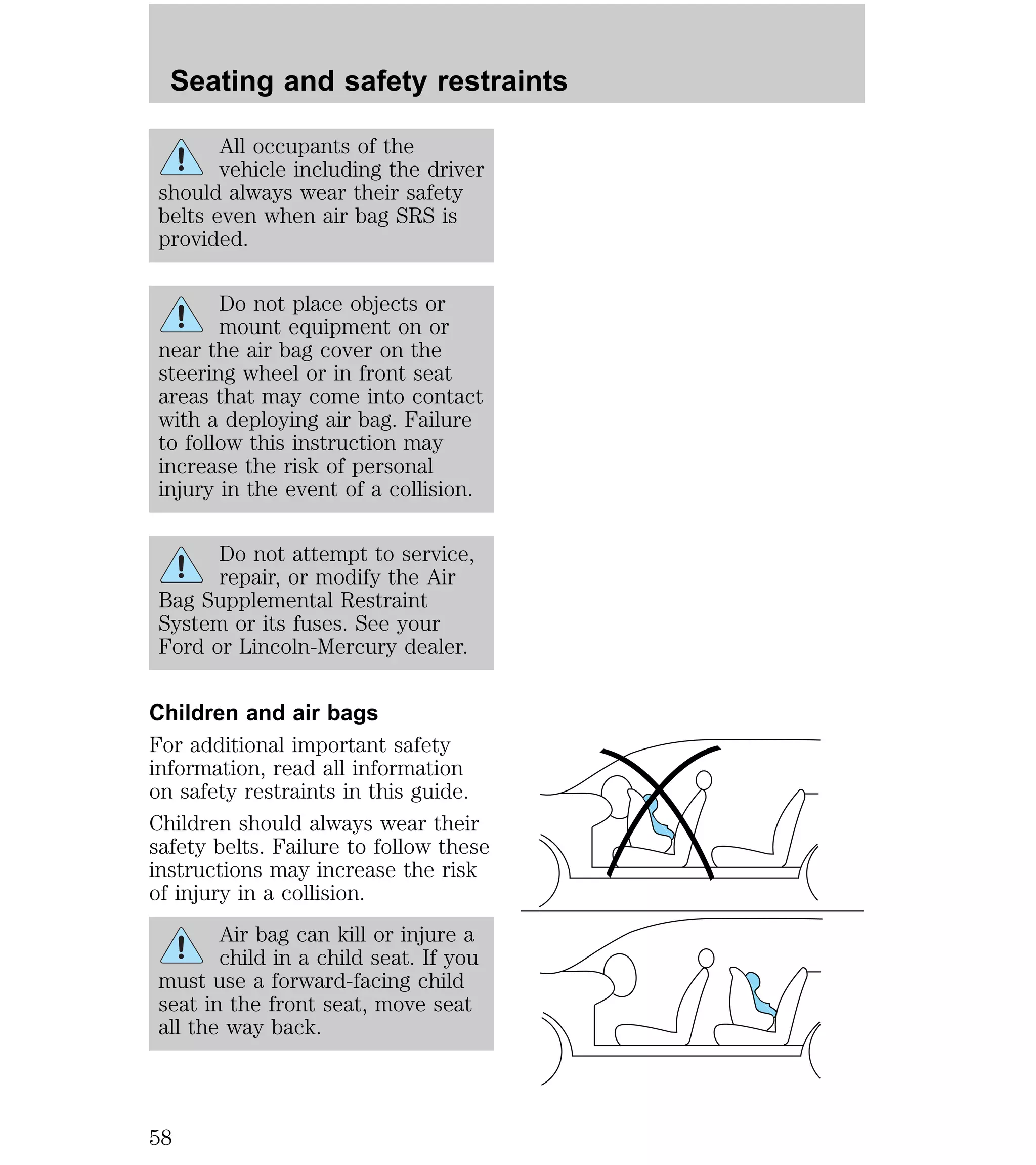 Seating and safety restraints 
All occupants of the 
vehicle including the driver 
should always wear their safety 
belts even when air bag SRS is 
provided. 
Do not place objects or 
mount equipment on or 
near the air bag cover on the 
steering wheel or in front seat 
areas that may come into contact 
with a deploying air bag. Failure 
to follow this instruction may 
increase the risk of personal 
injury in the event of a collision. 
Do not attempt to service, 
repair, or modify the Air 
Bag Supplemental Restraint 
System or its fuses. See your 
Ford or Lincoln-Mercury dealer. 
Children and air bags 
For additional important safety 
information, read all information 
on safety restraints in this guide. 
Children should always wear their 
safety belts. Failure to follow these 
instructions may increase the risk 
of injury in a collision. 
Air bag can kill or injure a 
child in a child seat. If you 
must use a forward-facing child 
seat in the front seat, move seat 
all the way back. 
58 
 