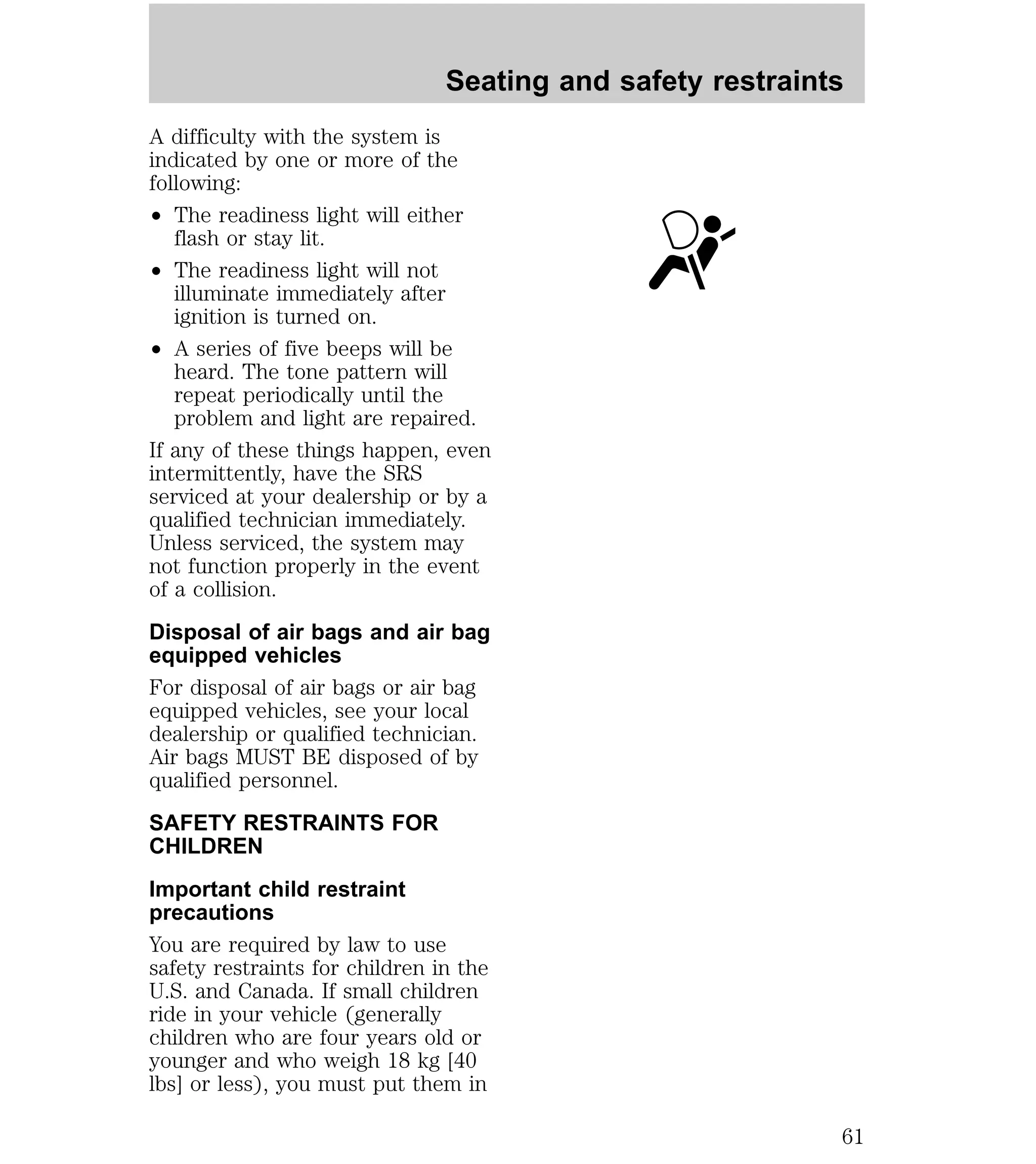 Seating and safety restraints 
A difficulty with the system is 
indicated by one or more of the 
following: 
² The readiness light will either 
flash or stay lit. 
² The readiness light will not 
illuminate immediately after 
ignition is turned on. 
² A series of five beeps will be 
heard. The tone pattern will 
repeat periodically until the 
problem and light are repaired. 
If any of these things happen, even 
intermittently, have the SRS 
serviced at your dealership or by a 
qualified technician immediately. 
Unless serviced, the system may 
not function properly in the event 
of a collision. 
Disposal of air bags and air bag 
equipped vehicles 
For disposal of air bags or air bag 
equipped vehicles, see your local 
dealership or qualified technician. 
Air bags MUST BE disposed of by 
qualified personnel. 
SAFETY RESTRAINTS FOR 
CHILDREN 
Important child restraint 
precautions 
You are required by law to use 
safety restraints for children in the 
U.S. and Canada. If small children 
ride in your vehicle (generally 
children who are four years old or 
younger and who weigh 18 kg [40 
lbs] or less), you must put them in 
61 
 