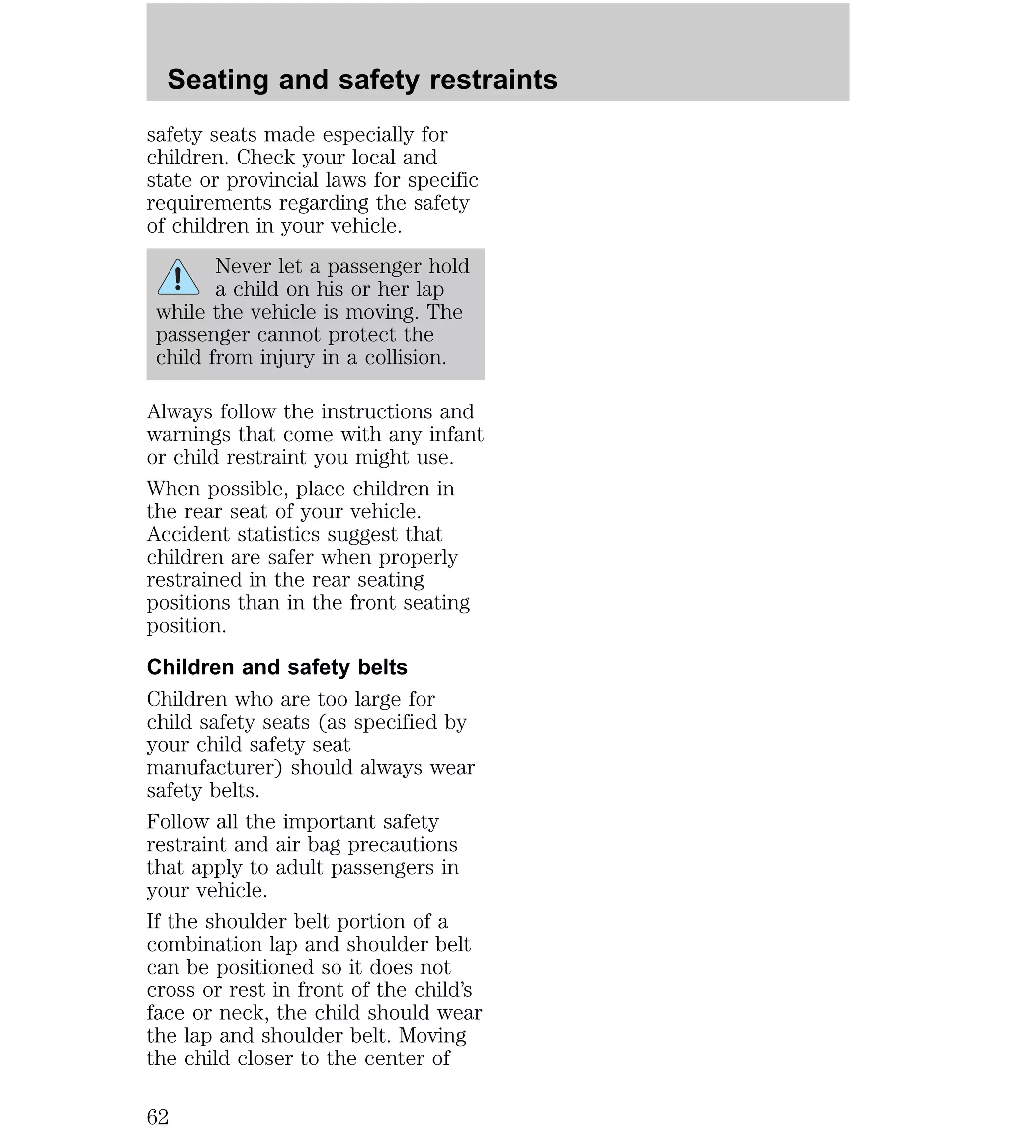 Seating and safety restraints 
safety seats made especially for 
children. Check your local and 
state or provincial laws for specific 
requirements regarding the safety 
of children in your vehicle. 
Never let a passenger hold 
a child on his or her lap 
while the vehicle is moving. The 
passenger cannot protect the 
child from injury in a collision. 
Always follow the instructions and 
warnings that come with any infant 
or child restraint you might use. 
When possible, place children in 
the rear seat of your vehicle. 
Accident statistics suggest that 
children are safer when properly 
restrained in the rear seating 
positions than in the front seating 
position. 
Children and safety belts 
Children who are too large for 
child safety seats (as specified by 
your child safety seat 
manufacturer) should always wear 
safety belts. 
Follow all the important safety 
restraint and air bag precautions 
that apply to adult passengers in 
your vehicle. 
If the shoulder belt portion of a 
combination lap and shoulder belt 
can be positioned so it does not 
cross or rest in front of the child’s 
face or neck, the child should wear 
the lap and shoulder belt. Moving 
the child closer to the center of 
62 
 
