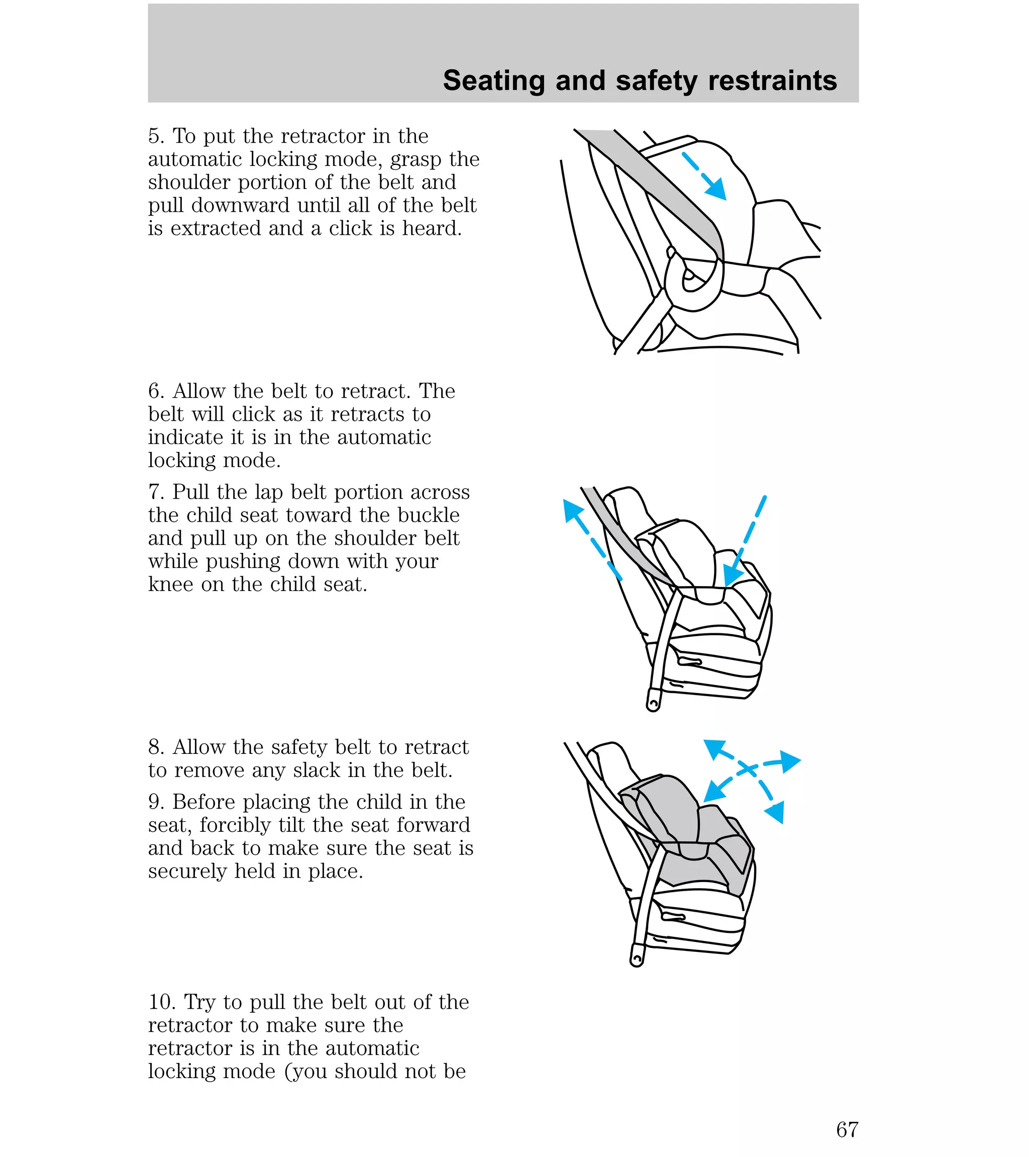 Seating and safety restraints 
5. To put the retractor in the 
automatic locking mode, grasp the 
shoulder portion of the belt and 
pull downward until all of the belt 
is extracted and a click is heard. 
6. Allow the belt to retract. The 
belt will click as it retracts to 
indicate it is in the automatic 
locking mode. 
7. Pull the lap belt portion across 
the child seat toward the buckle 
and pull up on the shoulder belt 
while pushing down with your 
knee on the child seat. 
8. Allow the safety belt to retract 
to remove any slack in the belt. 
9. Before placing the child in the 
seat, forcibly tilt the seat forward 
and back to make sure the seat is 
securely held in place. 
10. Try to pull the belt out of the 
retractor to make sure the 
retractor is in the automatic 
locking mode (you should not be 
67 
 