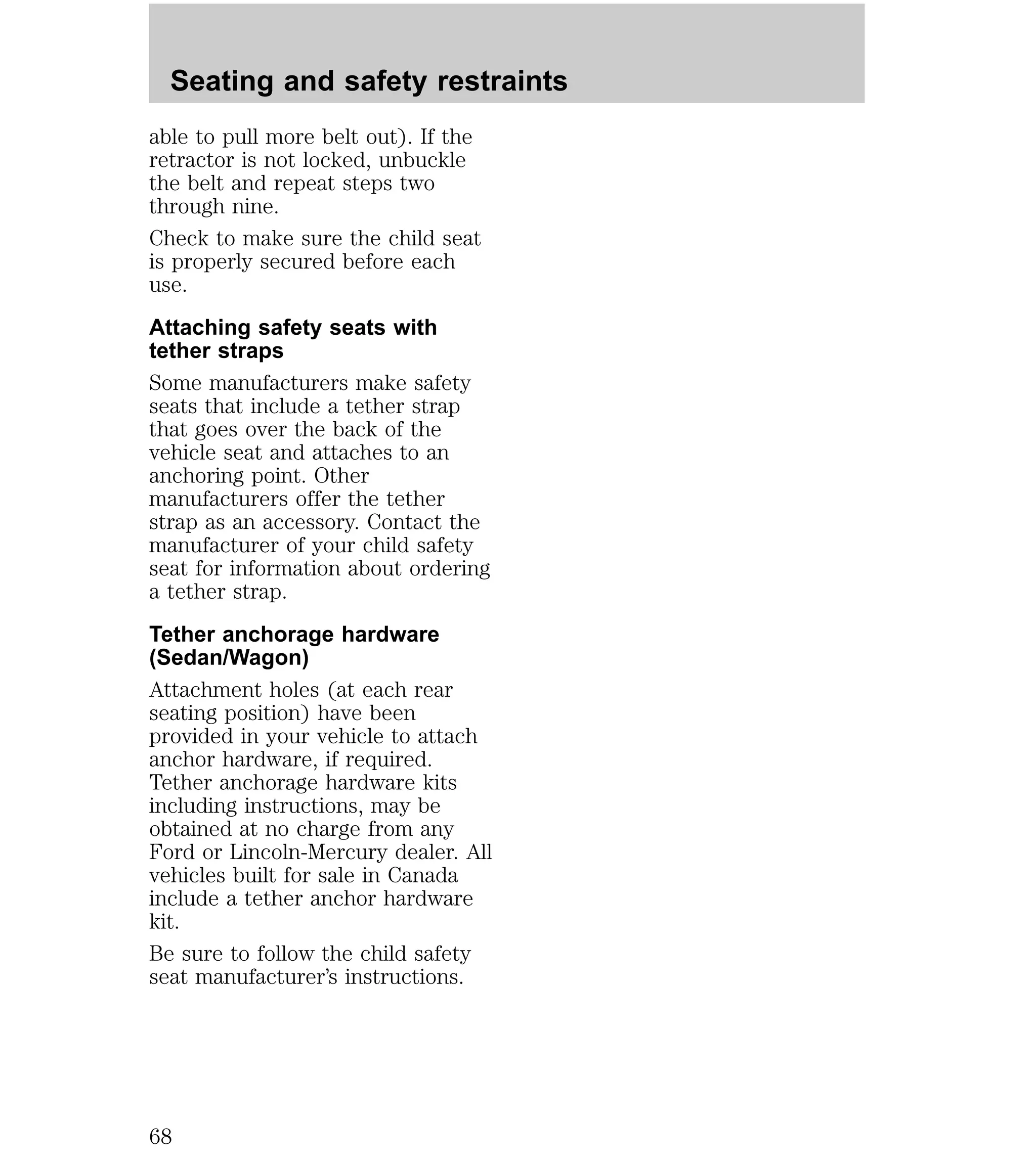 Seating and safety restraints 
able to pull more belt out). If the 
retractor is not locked, unbuckle 
the belt and repeat steps two 
through nine. 
Check to make sure the child seat 
is properly secured before each 
use. 
Attaching safety seats with 
tether straps 
Some manufacturers make safety 
seats that include a tether strap 
that goes over the back of the 
vehicle seat and attaches to an 
anchoring point. Other 
manufacturers offer the tether 
strap as an accessory. Contact the 
manufacturer of your child safety 
seat for information about ordering 
a tether strap. 
Tether anchorage hardware 
(Sedan/Wagon) 
Attachment holes (at each rear 
seating position) have been 
provided in your vehicle to attach 
anchor hardware, if required. 
Tether anchorage hardware kits 
including instructions, may be 
obtained at no charge from any 
Ford or Lincoln-Mercury dealer. All 
vehicles built for sale in Canada 
include a tether anchor hardware 
kit. 
Be sure to follow the child safety 
seat manufacturer’s instructions. 
68 
 