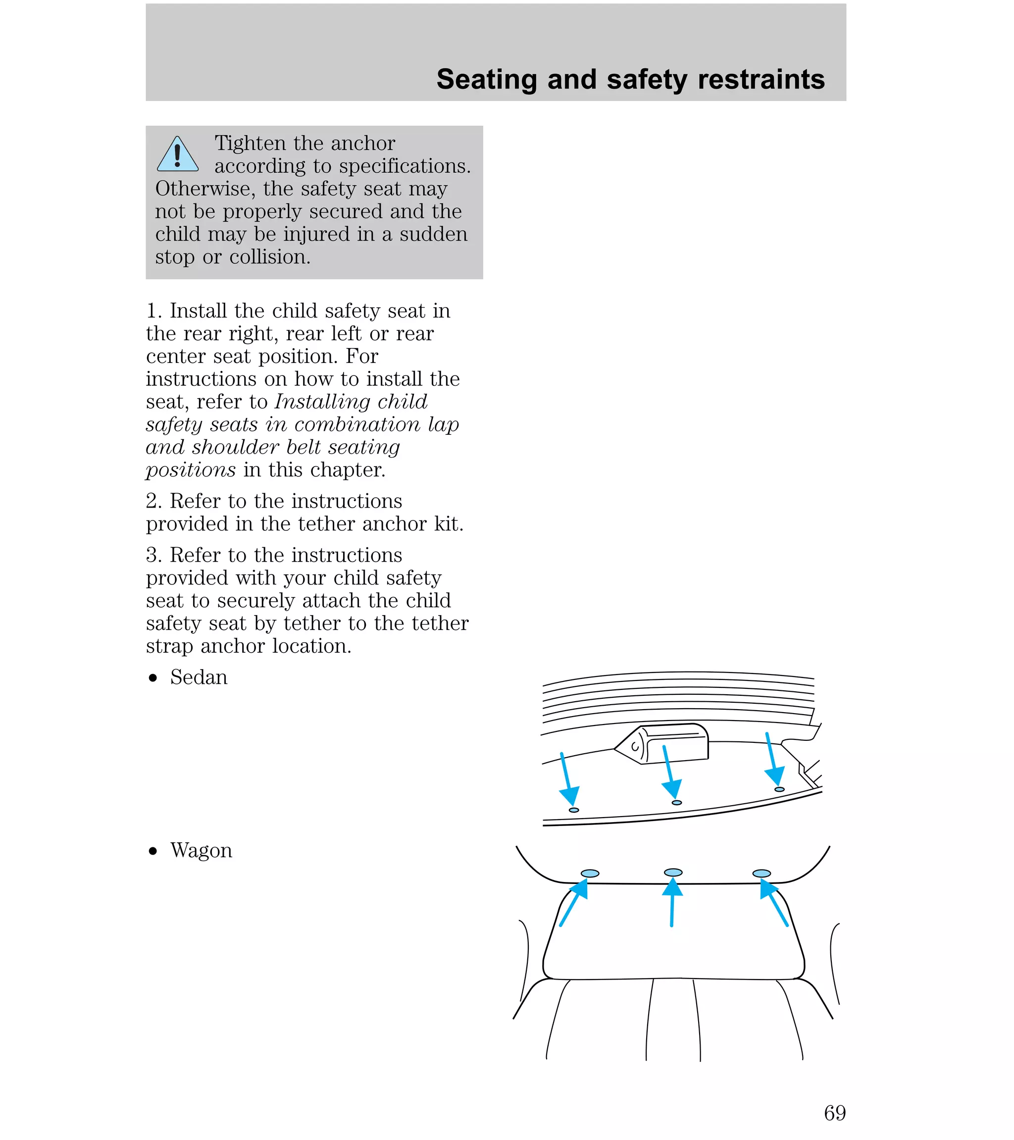 Tighten the anchor 
according to specifications. 
Otherwise, the safety seat may 
not be properly secured and the 
child may be injured in a sudden 
stop or collision. 
1. Install the child safety seat in 
the rear right, rear left or rear 
center seat position. For 
instructions on how to install the 
seat, refer to Installing child 
safety seats in combination lap 
and shoulder belt seating 
positions in this chapter. 
2. Refer to the instructions 
provided in the tether anchor kit. 
3. Refer to the instructions 
provided with your child safety 
seat to securely attach the child 
safety seat by tether to the tether 
strap anchor location. 
² Sedan 
² Wagon 
Seating and safety restraints 
69 
 