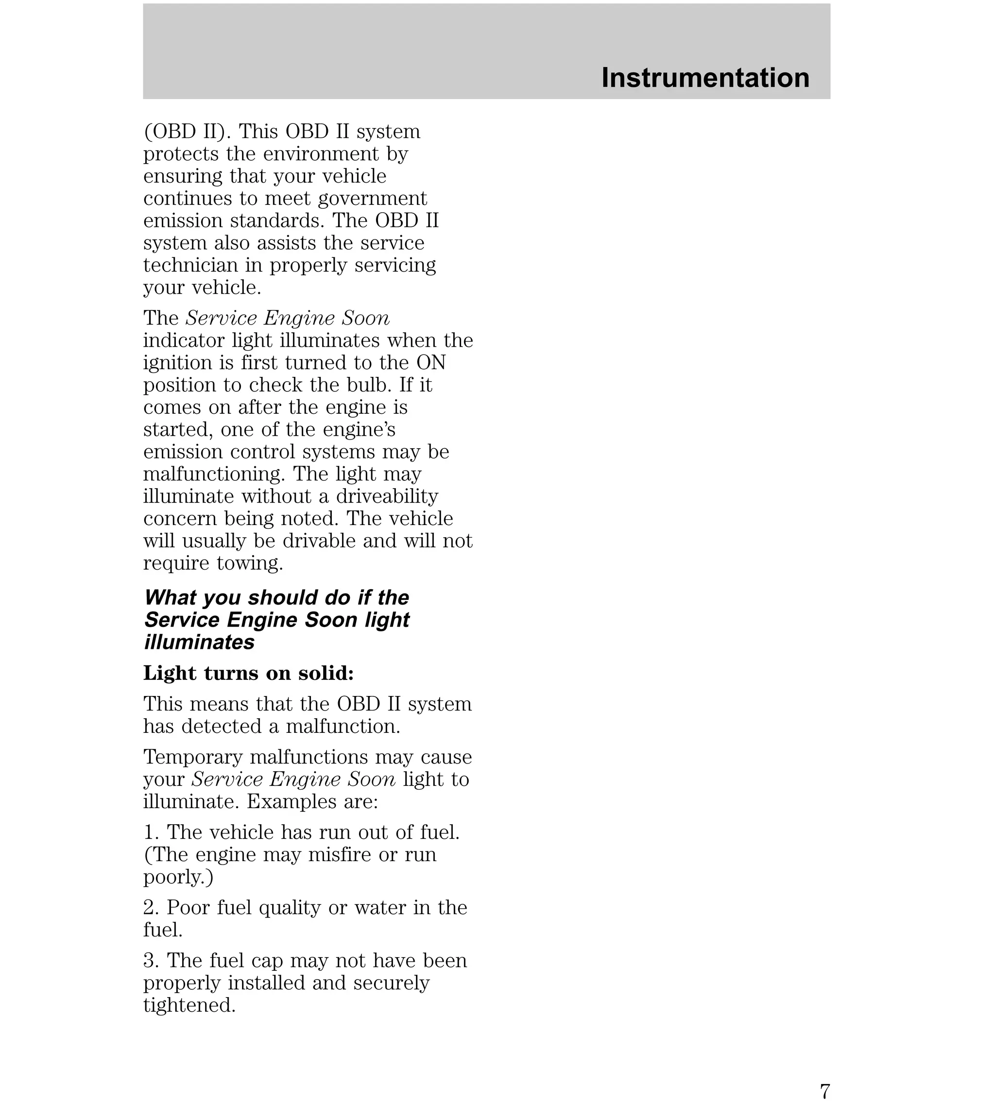 (OBD II). This OBD II system 
protects the environment by 
ensuring that your vehicle 
continues to meet government 
emission standards. The OBD II 
system also assists the service 
technician in properly servicing 
your vehicle. 
The Service Engine Soon 
indicator light illuminates when the 
ignition is first turned to the ON 
position to check the bulb. If it 
comes on after the engine is 
started, one of the engine’s 
emission control systems may be 
malfunctioning. The light may 
illuminate without a driveability 
concern being noted. The vehicle 
will usually be drivable and will not 
require towing. 
What you should do if the 
Service Engine Soon light 
illuminates 
Light turns on solid: 
This means that the OBD II system 
has detected a malfunction. 
Temporary malfunctions may cause 
your Service Engine Soon light to 
illuminate. Examples are: 
1. The vehicle has run out of fuel. 
(The engine may misfire or run 
poorly.) 
2. Poor fuel quality or water in the 
fuel. 
3. The fuel cap may not have been 
properly installed and securely 
tightened. 
Instrumentation 
7 
 