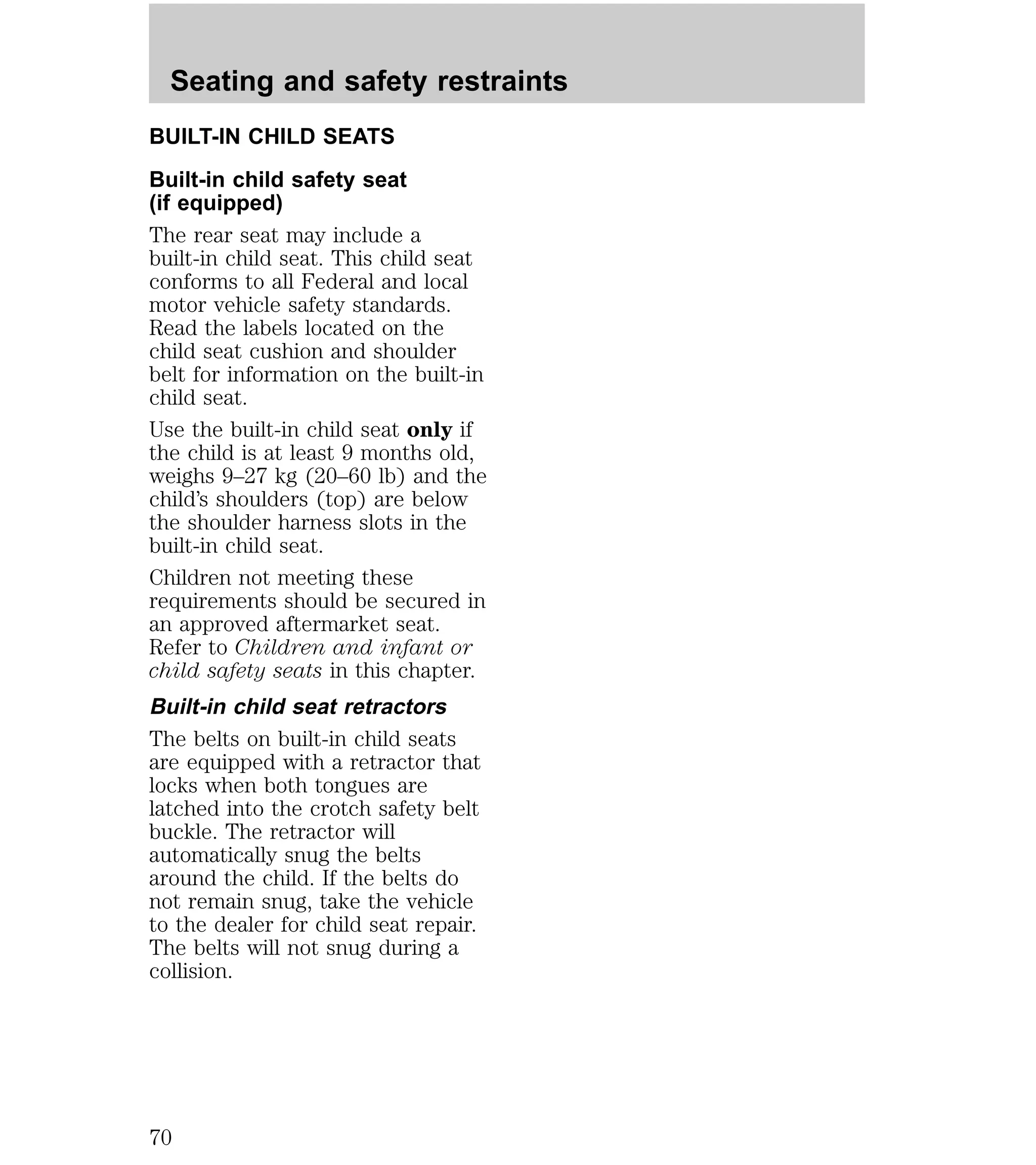Seating and safety restraints 
BUILT-IN CHILD SEATS 
Built-in child safety seat 
(if equipped) 
The rear seat may include a 
built-in child seat. This child seat 
conforms to all Federal and local 
motor vehicle safety standards. 
Read the labels located on the 
child seat cushion and shoulder 
belt for information on the built-in 
child seat. 
Use the built-in child seat only if 
the child is at least 9 months old, 
weighs 9–27 kg (20–60 lb) and the 
child’s shoulders (top) are below 
the shoulder harness slots in the 
built-in child seat. 
Children not meeting these 
requirements should be secured in 
an approved aftermarket seat. 
Refer to Children and infant or 
child safety seats in this chapter. 
Built-in child seat retractors 
The belts on built-in child seats 
are equipped with a retractor that 
locks when both tongues are 
latched into the crotch safety belt 
buckle. The retractor will 
automatically snug the belts 
around the child. If the belts do 
not remain snug, take the vehicle 
to the dealer for child seat repair. 
The belts will not snug during a 
collision. 
70 
 