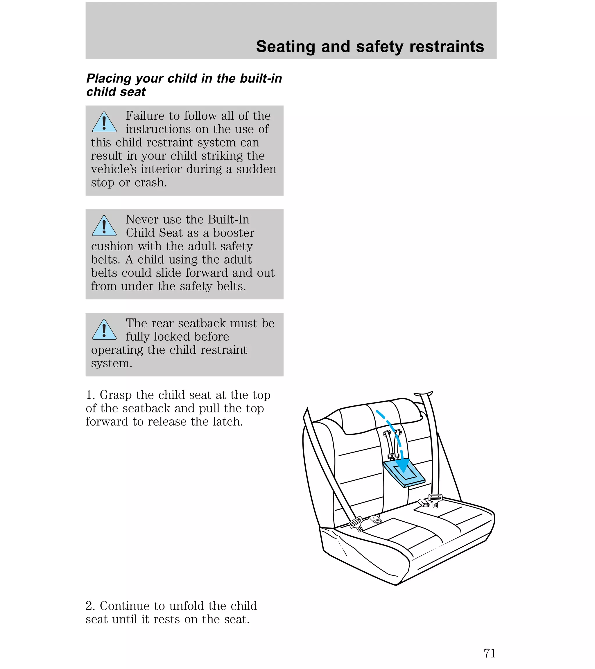 Seating and safety restraints 
Placing your child in the built-in 
child seat 
Failure to follow all of the 
instructions on the use of 
this child restraint system can 
result in your child striking the 
vehicle’s interior during a sudden 
stop or crash. 
Never use the Built-In 
Child Seat as a booster 
cushion with the adult safety 
belts. A child using the adult 
belts could slide forward and out 
from under the safety belts. 
The rear seatback must be 
fully locked before 
operating the child restraint 
system. 
1. Grasp the child seat at the top 
of the seatback and pull the top 
forward to release the latch. 
2. Continue to unfold the child 
seat until it rests on the seat. 
71 
 