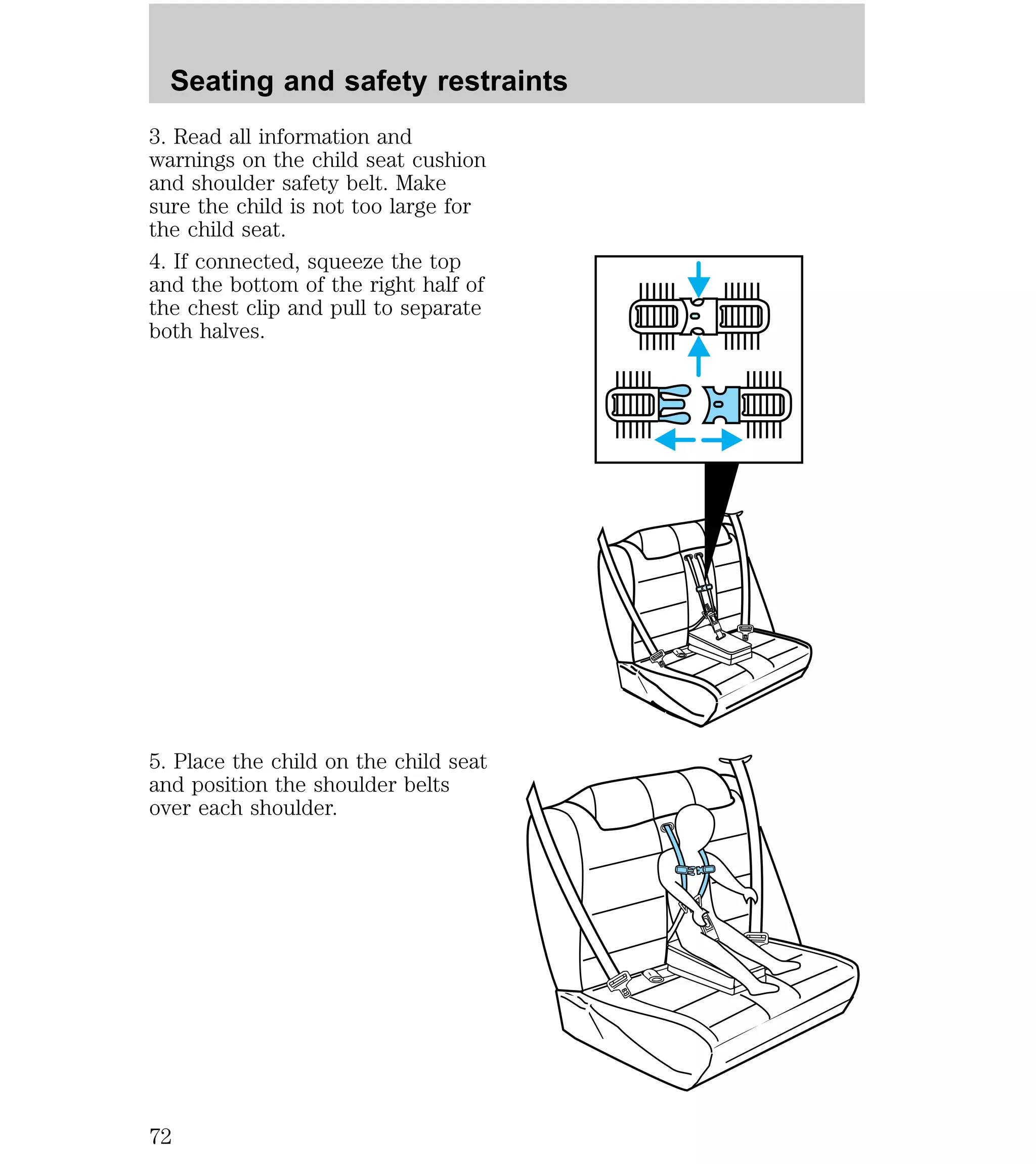 Seating and safety restraints 
3. Read all information and 
warnings on the child seat cushion 
and shoulder safety belt. Make 
sure the child is not too large for 
the child seat. 
4. If connected, squeeze the top 
and the bottom of the right half of 
the chest clip and pull to separate 
both halves. 
5. Place the child on the child seat 
and position the shoulder belts 
over each shoulder. 
72 
 