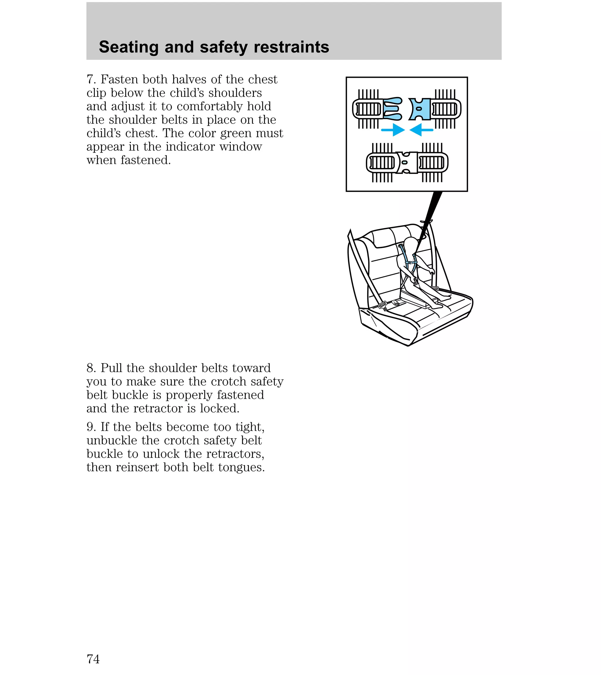 Seating and safety restraints 
7. Fasten both halves of the chest 
clip below the child’s shoulders 
and adjust it to comfortably hold 
the shoulder belts in place on the 
child’s chest. The color green must 
appear in the indicator window 
when fastened. 
8. Pull the shoulder belts toward 
you to make sure the crotch safety 
belt buckle is properly fastened 
and the retractor is locked. 
9. If the belts become too tight, 
unbuckle the crotch safety belt 
buckle to unlock the retractors, 
then reinsert both belt tongues. 
74 
 