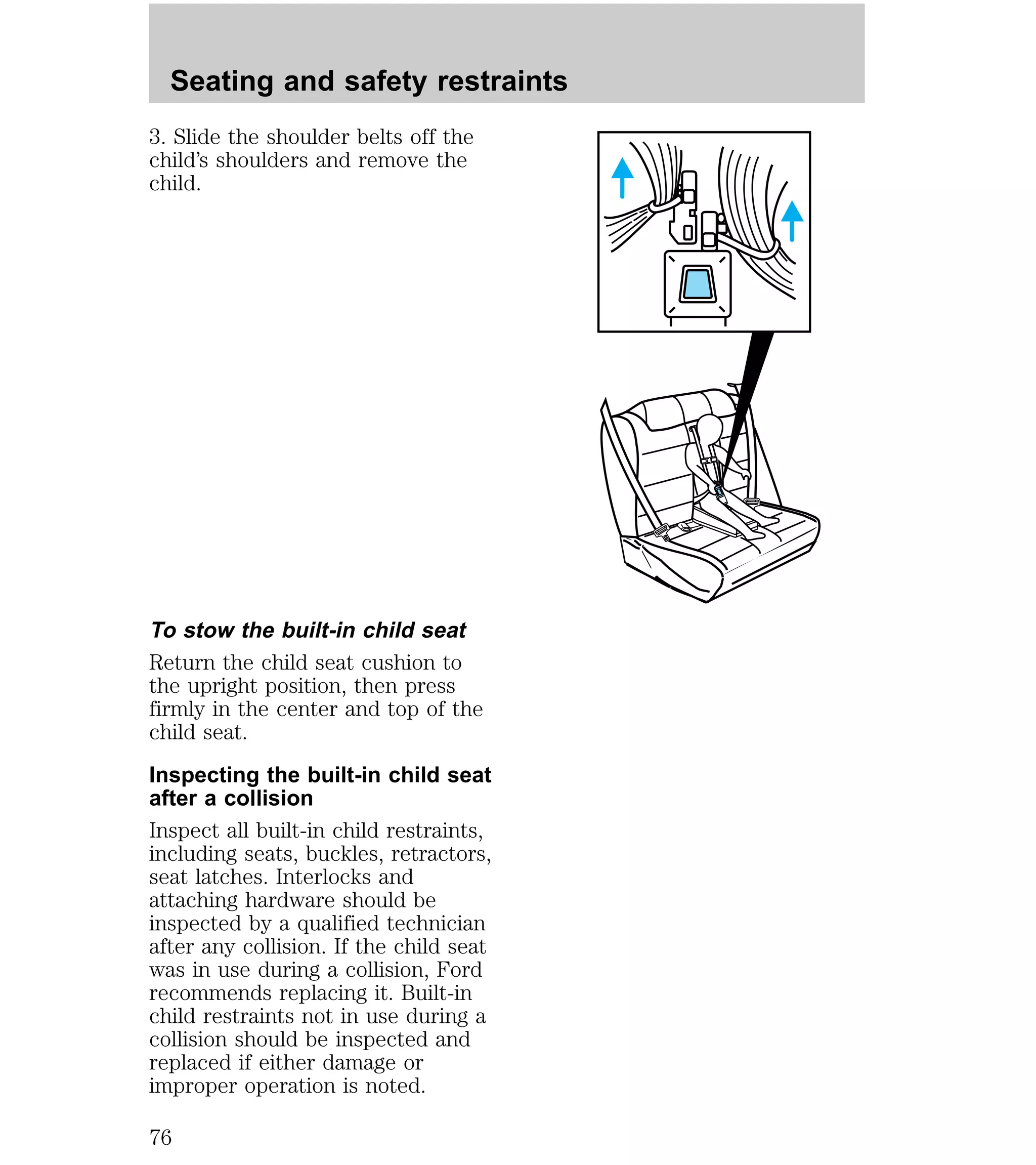 Seating and safety restraints 
3. Slide the shoulder belts off the 
child’s shoulders and remove the 
child. 
To stow the built-in child seat 
Return the child seat cushion to 
the upright position, then press 
firmly in the center and top of the 
child seat. 
Inspecting the built-in child seat 
after a collision 
Inspect all built-in child restraints, 
including seats, buckles, retractors, 
seat latches. Interlocks and 
attaching hardware should be 
inspected by a qualified technician 
after any collision. If the child seat 
was in use during a collision, Ford 
recommends replacing it. Built-in 
child restraints not in use during a 
collision should be inspected and 
replaced if either damage or 
improper operation is noted. 
76 
 