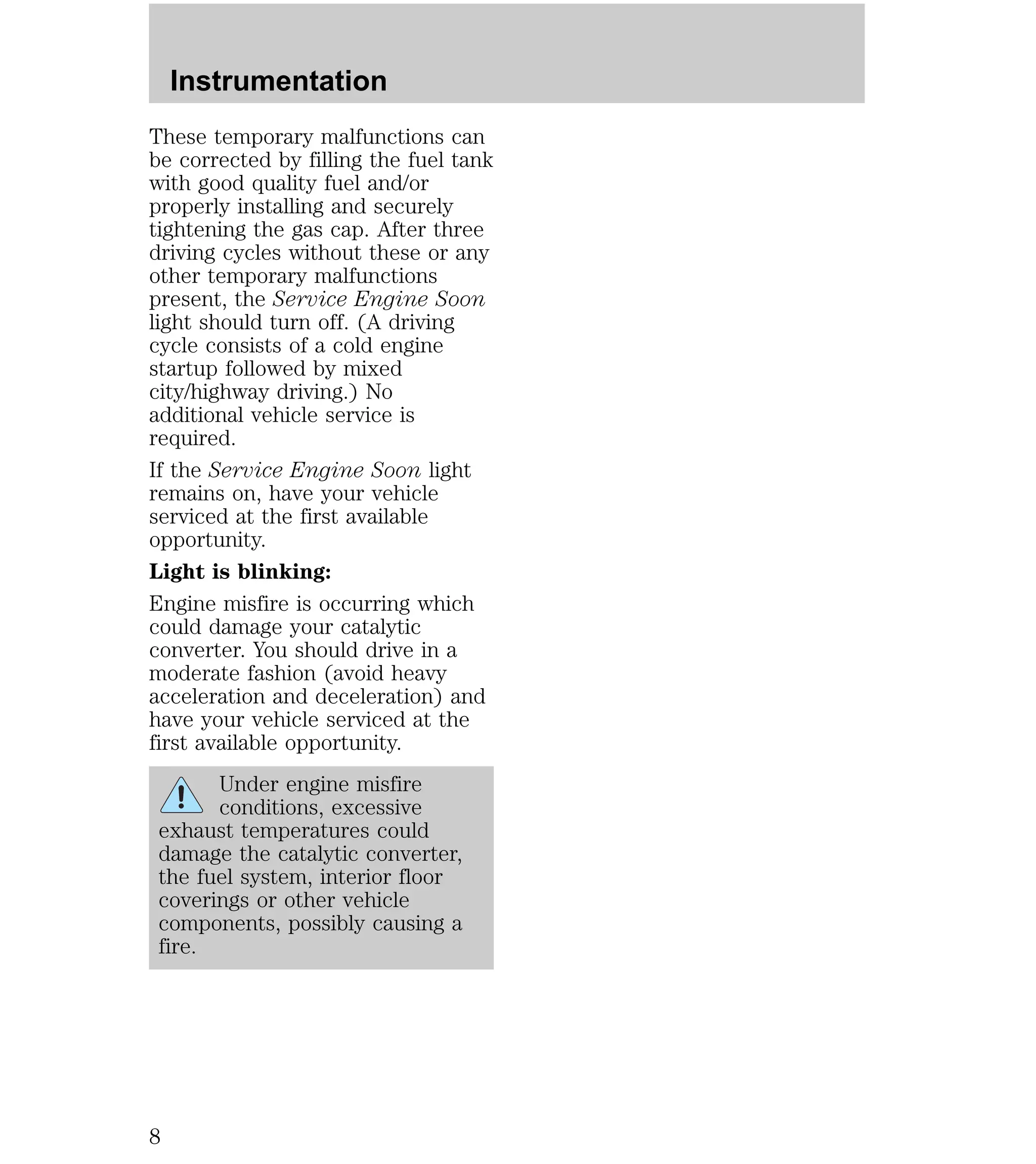 Instrumentation 
These temporary malfunctions can 
be corrected by filling the fuel tank 
with good quality fuel and/or 
properly installing and securely 
tightening the gas cap. After three 
driving cycles without these or any 
other temporary malfunctions 
present, the Service Engine Soon 
light should turn off. (A driving 
cycle consists of a cold engine 
startup followed by mixed 
city/highway driving.) No 
additional vehicle service is 
required. 
If the Service Engine Soon light 
remains on, have your vehicle 
serviced at the first available 
opportunity. 
Light is blinking: 
Engine misfire is occurring which 
could damage your catalytic 
converter. You should drive in a 
moderate fashion (avoid heavy 
acceleration and deceleration) and 
have your vehicle serviced at the 
first available opportunity. 
Under engine misfire 
conditions, excessive 
exhaust temperatures could 
damage the catalytic converter, 
the fuel system, interior floor 
coverings or other vehicle 
components, possibly causing a 
fire. 
8 
 
