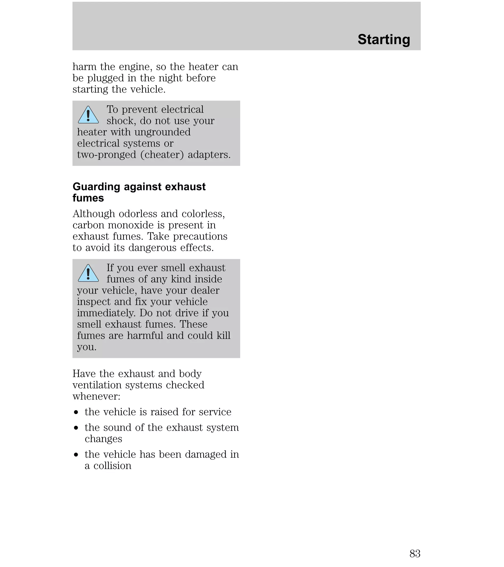 harm the engine, so the heater can 
be plugged in the night before 
starting the vehicle. 
To prevent electrical 
shock, do not use your 
heater with ungrounded 
electrical systems or 
two-pronged (cheater) adapters. 
Guarding against exhaust 
fumes 
Although odorless and colorless, 
carbon monoxide is present in 
exhaust fumes. Take precautions 
to avoid its dangerous effects. 
If you ever smell exhaust 
fumes of any kind inside 
your vehicle, have your dealer 
inspect and fix your vehicle 
immediately. Do not drive if you 
smell exhaust fumes. These 
fumes are harmful and could kill 
you. 
Have the exhaust and body 
ventilation systems checked 
whenever: 
² the vehicle is raised for service 
² the sound of the exhaust system 
changes 
² the vehicle has been damaged in 
a collision 
Starting 
83 
 