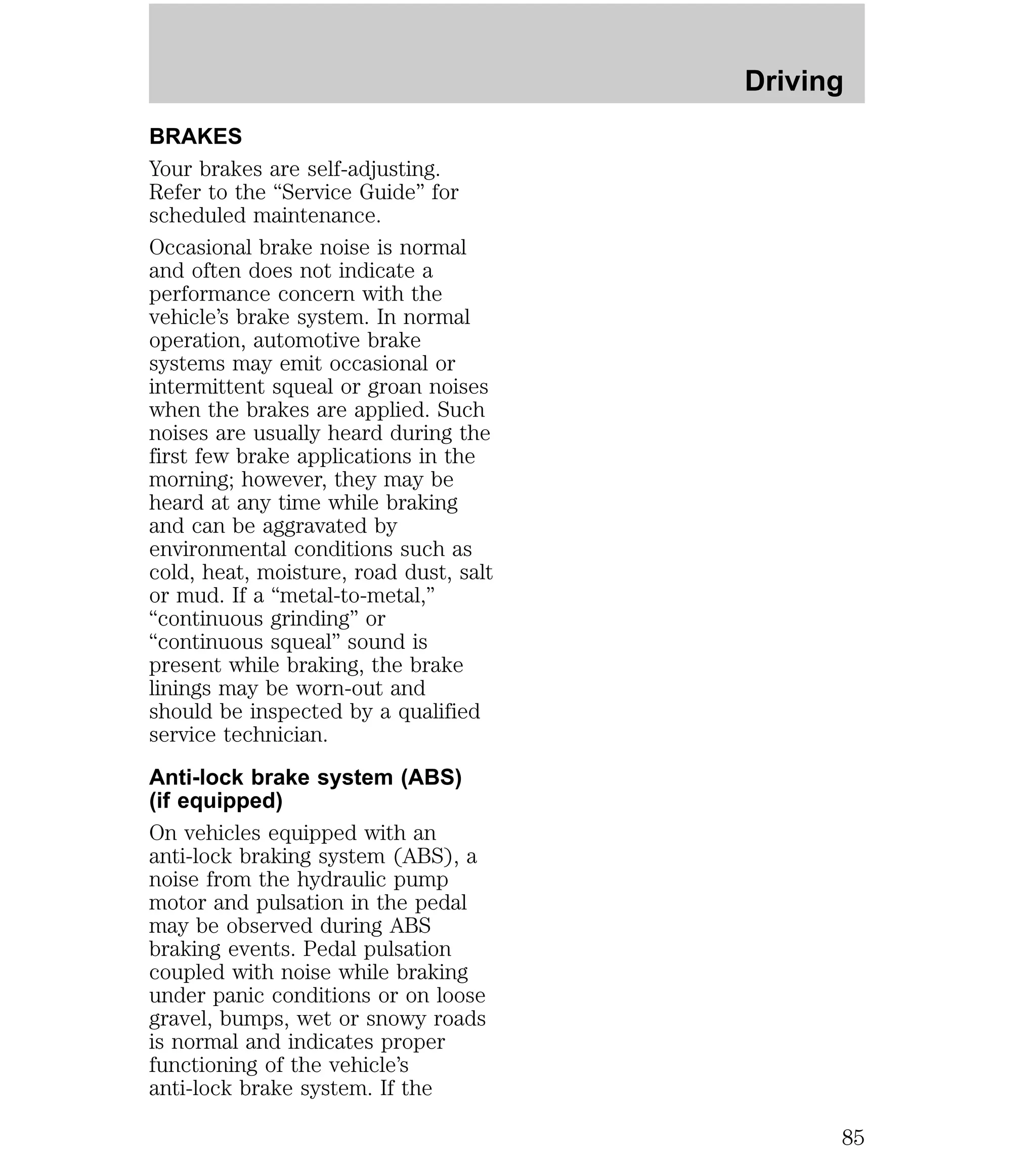 BRAKES 
Your brakes are self-adjusting. 
Refer to the “Service Guide” for 
scheduled maintenance. 
Occasional brake noise is normal 
and often does not indicate a 
performance concern with the 
vehicle’s brake system. In normal 
operation, automotive brake 
systems may emit occasional or 
intermittent squeal or groan noises 
when the brakes are applied. Such 
noises are usually heard during the 
first few brake applications in the 
morning; however, they may be 
heard at any time while braking 
and can be aggravated by 
environmental conditions such as 
cold, heat, moisture, road dust, salt 
or mud. If a “metal-to-metal,” 
“continuous grinding” or 
“continuous squeal” sound is 
present while braking, the brake 
linings may be worn-out and 
should be inspected by a qualified 
service technician. 
Anti-lock brake system (ABS) 
(if equipped) 
On vehicles equipped with an 
anti-lock braking system (ABS), a 
noise from the hydraulic pump 
motor and pulsation in the pedal 
may be observed during ABS 
braking events. Pedal pulsation 
coupled with noise while braking 
under panic conditions or on loose 
gravel, bumps, wet or snowy roads 
is normal and indicates proper 
functioning of the vehicle’s 
anti-lock brake system. If the 
Driving 
85 
 