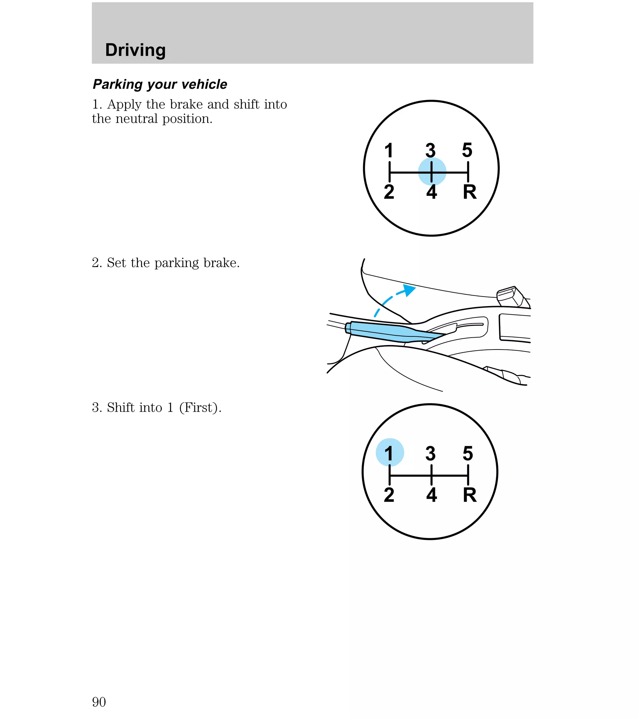 Parking your vehicle 
1. Apply the brake and shift into 
the neutral position. 
2. Set the parking brake. 
3. Shift into 1 (First). 
3 5 
1 
2 4 R 
3 5 
1 
2 4 R 
Driving 
90 
 