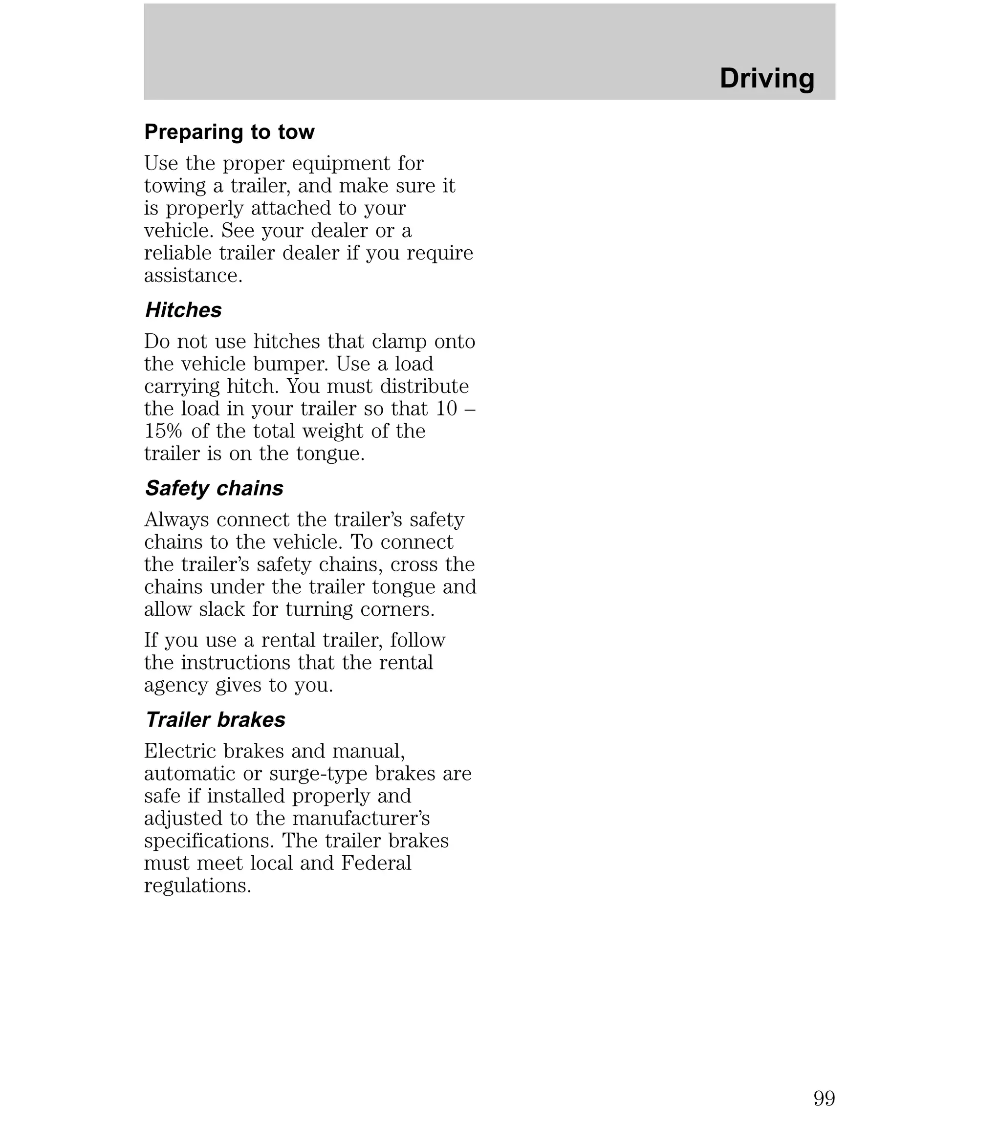 Preparing to tow 
Use the proper equipment for 
towing a trailer, and make sure it 
is properly attached to your 
vehicle. See your dealer or a 
reliable trailer dealer if you require 
assistance. 
Hitches 
Do not use hitches that clamp onto 
the vehicle bumper. Use a load 
carrying hitch. You must distribute 
the load in your trailer so that 10 – 
15% of the total weight of the 
trailer is on the tongue. 
Safety chains 
Always connect the trailer’s safety 
chains to the vehicle. To connect 
the trailer’s safety chains, cross the 
chains under the trailer tongue and 
allow slack for turning corners. 
If you use a rental trailer, follow 
the instructions that the rental 
agency gives to you. 
Trailer brakes 
Electric brakes and manual, 
automatic or surge-type brakes are 
safe if installed properly and 
adjusted to the manufacturer’s 
specifications. The trailer brakes 
must meet local and Federal 
regulations. 
Driving 
99 
 
