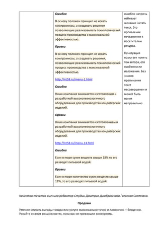 Ошибка
В основу положен принцип не искать
компромиссы, а создавать решения
позволяющие реализовывать технологический
процесс производства с максимальной
эффективностью.
Правки
В основу положен принцип не искать
компромиссы, а создавать решения,
позволяющие реализовывать технологический
процесс производства с максимальной
эффективностью.
http://nt58.ru/menu-1.html
Ошибка
Наша компания занимается изготовленим и
разработкой высокотехнологичного
оборудования для производства кондитерских
изделий.
Правки
Наша компания занимается изготовлением и
разработкой высокотехнологичного
оборудования для производства кондитерских
изделий.
http://nt58.ru/menu-14.html
Ошибка
Если в пюре сухих веществ свыше 18% то его
разводят питьевой водой.
Правки
Если в пюре количество сухих веществ свыше
18%, то его разводят питьевой водой.
ошибок напрочь
отбивает
желание читать
текст. Это
проявление
неуважения к
посетителям
ресурса.
Пунктуация
помогает понять
тон автора, его
особенности
изложения. Без
знаков
препинания
текст
несовершенен и
может быть
понят
неправильно.
Качество текстов оценила редактор Студии Дмитрия Димбровского Гаевская Светлана.
Продажи
Умение описать выгоды товара или услуги максимально точно и лаконично – бесценно.
Узнайте о своих возможностях, пока вас не превзошли конкуренты.
 
