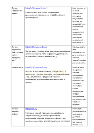 Почему
человеку это
нужно?
http://nt58.ru/doc-33.html
Стоит рассказать не только о применении
диафрагменной резки, но и о ее особенностях и
преимуществах.
Если человек не
получит
доводов, что
ему нужна
услугатовар,
который вы
предлагаете, он
откажется от
вашего
предложения.
Полезность
привлекает
покупателей.
Обоснуйте ее.
Почему
посетитель
сайта должен
купить
продукт у
вас?
http://nt58.ru/menu-1.html
Предоставьте пользователям максимум информации о
компании, укажите этапы ее развития, достижения,
количество постоянных клиентов и т.д.
Стоит доказать
свое
превосходство,
дать понять, что
лучшего
товара/услуги на
рынке не найти.
Конкретность http://nt58.ru/menu-1.html
Не стоит использовать штампы («следуя в ногу со
временем», «высокое качество», «оптимальные цены»
и т.д.) Опубликуйте в разделе конкретную
информацию, подтвердив свои слова фактами в
цифрах.
Клиенты ищут
конкретики.
Лишняя
информация
может стать
причиной того,
что клиент
обратится к
вашим
конкурентам,
которые
предоставили
ему конкретные
ответы на
вопросы.
Почему
именно
сейчас?
http://nt58.ru/
В статье на главной странице нужно отобразить
актуальность предложения, ограничив его
временными рамками. Акция с дедлайном станет
призывом к действию для потенциального покупателя.
Покупатель
должен захотеть
произвести
действие,
сделать первый
шаг именно
сейчас. Если
 