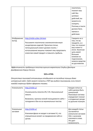 посетитель
покинет ваш
сайт без
целевых
действий, вы
можете его
потерять.
Поэтому в тексте
должен быть
призыв к
действию.
Отображение
выгод
http://nt58.ru/doc-24.html
Расскажите посетителю о великолепном вкусе
кондитерских изделий. Прочитав статью,
потенциальный клиент должен понять –
использование машины поможет ему предложить
клиентам новый продукт и повысить прибыль.
Говорите не о
том, что вы
продаете, а о
том, что получит
ваш клиент в
итоге. Конечная
цель имеет
большее
влияние на
подсознание,
нежели средство
ее достижения.
Эффективность продающих текстов оценила маркетолог Студии Дмитрия
Димбровского Корсун Оксана.
SEO и HTML
Отсутствие поисковой оптимизации отодвигает на последние позиции даже
интересный сайт. Сайт может попасть в ТОП при выдаче поисковиков, если текст
каждой страницы будет оформлен тегами.
Уникальность http://nt58.ru/
Уникальность текста 2% / 1%. Неуникальный
текст.
Возможно, причина низкой посещаемости сайта –
попадание в бан из-за неуникальных текстов.
Каждая статья на
сайте должна быть
уникальной.
Поисковые системы
определяют плагиат
и отодвигают ресурс
на дальние позиции.
Уникальные
заглавия
http://nt58.ru/
Ключевая фраза не входит в заглавие h1, что
отрицательно влияет на продвижение сайта в
целом.
Для каждой статьи
составляется
уникальное заглавие
title с наличием
ключевого слова.
Это дает
возможность
 