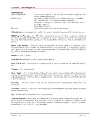 Chapter 6 – TIME Management
GSN Notes- 6 Time Page 4 of 7
Dependencies
Mandatory or Hard Often involve physical or technological limitations (based on the
nature of work being done)
Discretionary may also be called preferred logic, preferential logic, or soft logic.
Soft: desirable and customary (based on experience)
Preferential: preferred or mandated by a customer (also, need of
the project sponsor)
Defined by PM Team
External Input needed from another project or source
Critical chain is a technique that modifies the project schedule to account for limited resources.
PERT Weighted Average = (O + 4M + P)/6 standard deviation = (P - O)/6 variance = standard
deviation2 (To add standard deviations: convert to variance then add; take the square root of
the sum). Best method when you have no historical data for a similar task. Results is the 50% point
(mean).
Monte Carlo Analysis - computer simulation of project outcomes using PERT estimates; result
represented in S curve. Provides the ability to compute the probability of completing a project
on a specific day. Can also be used to assess feasibility of schedule under adverse conditions
(eg when a schedule constraint is identified)
Heuristics - rules of thumb
Critical Path – longest path (almost always have no float)
Near Critical Path – Path is close in duration to critical path, the close it is the more RISK project
has.
Variance - Plan minus Actual
Float / Slack – 1.Free 2. Total 3. Project Float. Time an activity may be delayed from its early start
without delaying the project finish date. Difference between the required end date and the
expected project completion date. A negative slack on the critical path means that the project
is behind schedule.
Free Float – Amount of time a task can be delayed without delaying the early start of its
successor
Total Float – amount of time that an activity may be delayed from early start without delaying
the project finish date
Lag – waiting time between two tasks (negative lead)
Schedule Baseline - the original, approved project schedule; should never be changed without
proper review and approval. Any approved change should be documented in writing. Should
be created at the beginning of the project and used during the project to gauge (measure)
overall project performance, not just schedule.
 