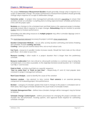 Chapter 6 – TIME Management
GSN Notes- 6 Time Page 5 of 7
The project Performance Measurement Baseline should generally change only in response to a
scope or deliverable change. The project performance measurement baselines should generally
change only in response to a scope or deliverable change.
Corrective action - in project time management primarily concerns expediting to ensure that
activities remain on schedule. Is anything done to bring expected future schedule performance
in line with the project plan.
Revisions are changes to the scheduled start and finish dates in the approved project schedule;
generally revised only in response to scope changes. Rebaselining may be needed to provide
realistic data to measure performance.
Scheduling and allocating resources to multiple projects may affect schedule slippage and in-
process inventory.
The most important element necessary for project control is clear requirements.
Duration Compression Methods – occurs after activity duration estimating and before finalizing
the schedule. Include crashing, fast track,
Crashing – when you are worried about time, not so much about costs.
Fast Track – resources in parallel, involve increase rework. Should fast track tasks on the critical
path (float = 0) in order to save time.
Resource Leveling – often results in a project duration that is longer than the preliminary
schedule.
Resource reallocation from non-critical to critical path activities is a common way to bring the
schedule back, or as close as possible, to the originally intended overall duration. So 1. Schedule
Can Slip 2. Cost increase
Finish to Finish - activities must finish on a specific sequence
“Start no earlier than” & “Finish no later than” – Respectively #1 and #2 most popular date
constraint in project management software.
Root Cause Analysis – used to identify the cause of the variation
Variance analysis – key element to time control. Float variance is an essential planning
component for evaluating project time performance.
Revision – category of schedule update that result in change to the project’s scheduled start or
finish dates. New target schedule should be the usual mode of schedule revision.
Schedule Management Plan – defines how schedule changes will be managed; may be formal
or informal.
Schedule Change Control System – defines procedures for changing the project schedule and
includes the documentation, tracking systems, and approval levels required for authorizing
schedule changes.
 