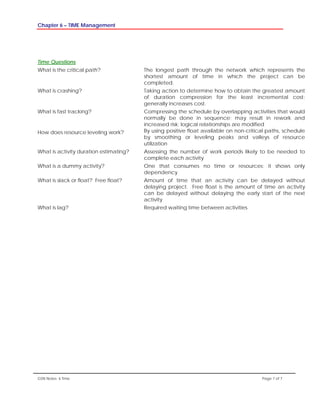Chapter 6 – TIME Management
GSN Notes- 6 Time Page 7 of 7
Time Questions
What is the critical path? The longest path through the network which represents the
shortest amount of time in which the project can be
completed.
What is crashing? Taking action to determine how to obtain the greatest amount
of duration compression for the least incremental cost;
generally increases cost.
What is fast tracking? Compressing the schedule by overlapping activities that would
normally be done in sequence; may result in rework and
increased risk; logical relationships are modified
How does resource leveling work? By using positive float available on non-critical paths, schedule
by smoothing or leveling peaks and valleys of resource
utilization
What is activity duration estimating? Assessing the number of work periods likely to be needed to
complete each activity
What is a dummy activity? One that consumes no time or resources; it shows only
dependency
What is slack or float? Free float? Amount of time that an activity can be delayed without
delaying project. Free float is the amount of time an activity
can be delayed without delaying the early start of the next
activity
What is lag? Required waiting time between activities
 