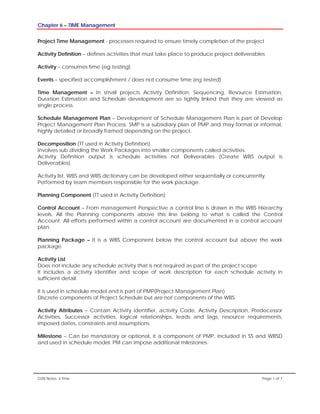 Chapter 6 – TIME Management
GSN Notes- 6 Time Page 1 of 7
Project Time Management - processes required to ensure timely completion of the project
Activity Definition – defines activities that must take place to produce project deliverables
Activity – consumes time (eg testing)
Events – specified accomplishment / does not consume time (eg tested)
Time Management – In small projects Activity Definition, Sequencing, Resource Estimation,
Duration Estimation and Schedule development are so tightly linked that they are viewed as
single process.
Schedule Management Plan – Development of Schedule Management Plan is part of Develop
Project Management Plan Process. SMP is a subsidiary plan of PMP and may formal or informal,
highly detailed or broadly framed depending on the project.
Decomposition (TT used in Activity Definition)
Involves sub dividing the Work Packages into smaller components called activities.
Activity Definition output is schedule activities not Deliverables (Create WBS output is
Deliverables)
Activity list, WBS and WBS dictionary can be developed either sequentially or concurrently.
Performed by team members responsible for the work package.
Planning Component (TT used in Activity Definition)
Control Account – From management Perspective a control line is drawn in the WBS Hierarchy
levels. All the Planning components above this line belong to what is called the Control
Account. All efforts performed within a control account are documented in a control account
plan.
Planning Package – It is a WBS Component below the control account but above the work
package.
Activity List
Does not include any schedule activity that is not required as part of the project scope
It includes a activity identifier and scope of work description for each schedule activity in
sufficient detail.
It is used in schedule model and is part of PMP(Project Management Plan)
Discrete components of Project Schedule but are not components of the WBS.
Activity Attributes – Contain Activity identifier, activity Code, Activity Description, Predecessor
Activities, Successor activities, logical relationships, leads and lags, resource requirements,
imposed dates, constraints and assumptions.
Milestone – Can be mandatory or optional, it a component of PMP, included in SS and WBSD
and used in schedule model. PM can impose additional milestones.
 