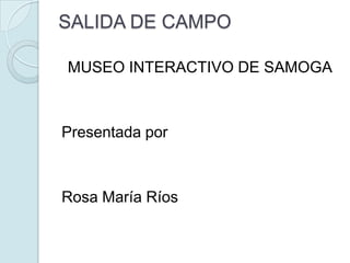 SALIDA DE CAMPO MUSEO INTERACTIVO DE SAMOGA Presentada por Rosa María Ríos 