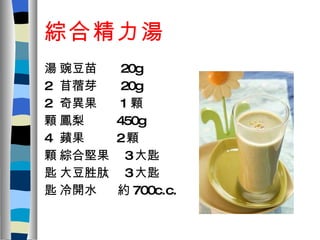 綜合精力湯  豌豆苗  20g  苜蓿芽  20g  奇異果  1 顆  鳳梨  450g  蘋果  2 顆  綜合堅果  3 大匙  大豆胜肽  3 大匙  冷開水  約 700c.c. 