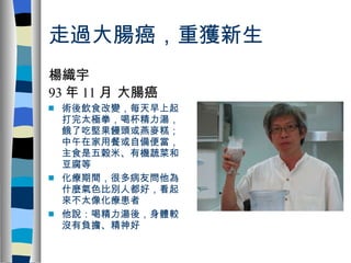 走過大腸癌，重獲新生 楊織宇 93 年 11 月 大腸癌 術後飲食改變，每天早上起打完太極拳，喝杯精力湯，餓了吃堅果饅頭或燕麥糕；中午在家用餐或自備便當，主食是五穀米、有機蔬菜和豆腐等  化療期間，很多病友問他為什麼氣色比別人都好，看起來不太像化療患者  他說：喝精力湯後，身體較沒有負擔、精神好 