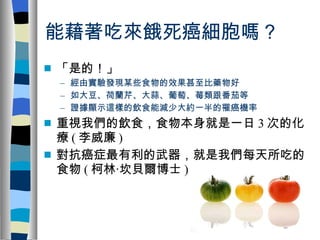 能藉著吃來餓死癌細胞嗎？ 「是的！」 經由實驗發現某些食物的效果甚至比藥物好 如大豆、荷蘭芹、大蒜、葡萄、莓類跟番茄等 證據顯示這樣的飲食能減少大約一半的罹癌機率 重視我們的飲食，食物本身就是一日 3 次的化療 ( 李威廉 ) 對抗癌症最有利的武器，就是我們每天所吃的食物 ( 柯林‧坎貝爾博士 ) 