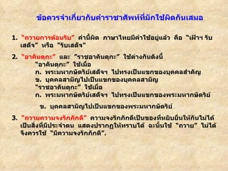 1.    “ ถวายการต้อนรับ ”    คำนี้ผิด  ภาษาไทยมีคำใช้อยู่แล้ว  คือ   “ เฝ้าฯ รับเสด็จ ”   หรือ   “ รับเสด็จ ” 2.   “ อาคันตุกะ ”    และ   ” ราชอาคันตุกะ ”   ใช้ต่างกันดังนี้         “ อาคันตุกะ ”   ใช้เมื่อ          ก .    พระมหากษัตริย์เสด็จฯ  ไปทรงเป็นแขกของบุคคลสำคัญ          ข .    บุคคลสามัญไปเป็นแขกของบุคคลสามัญ         “ ราชอาคันตุกะ ”   ใช้เมื่อ            ก .   พระมหากษัตริย์เสด็จฯ  ไปทรงเป็นแขกของพระมหากษัตริย์       ข .    บุคคลสามัญไปเป็นแขกของพระมหากษัตริย์ 3.   “ ถวายความจงรักภักดี ”    ความจงรักภักดีเป็นของที่หยิบยื่นให้กันไม่ได้  เป็นสิ่งที่มีประจำตน    แสดงปรากฏให้ทราบได้  ฉะนั้นใช้   “ ถวาย ”   ไม่ได้  จึงควรใช้   “ มีความจงรักภักดี ” .           ข้อควรจำเกี่ยวกับคำราชาศัพท์ที่มักใช้ผิดกันเสมอ 