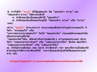 4.   การใช้คำ   “ ถวาย ”    มีใช้อยู่สองคำ  คือ   “ ทูลเกล้าฯ    ถวาย ”   และ   “ น้อมเกล้าฯ ถวาย ”   ใช้ต่างกันดังนี้                   ก .    ถ้าสิ่งของนั้นเป้นของเล็กใช้   “ ทูลเกล้าฯ ”           ข .    ถ้าสิ่งของนั้นเป็นของใหญ่ใช้   “ น้อมเกล้าฯ  ถวาย ”   หรือ   “ ถวาย ”   เฉยๆ คำว่า   “ ขอบใจ ”    ถ้าจะกล่าวว่า  พระบาทสมเด็จพระเจ้าอยู่หัวทรงขอบใจ  ก็ใช้ว่า   “ ทรงขอบใจ ”   หรือ “ พระราชทานกระแสขอบใจ ”   ไม่ใช้   “ ขอบพระทัย ”   เว้นแต่ผู้ที่ทรงขอบใจนั้นเป็นพระราชวงศ์จึงใช้    “ ขอบพระทัย ” ได้๖ .    เมื่อกล่าวถึงการแสดงใด ๆ  ถวายทอดพระเนตร  มักจะใช้ว่า   “ แสดงหน้าพระพักตร์ ”   หรือ   “ แสดงหน้าพระที่นั่ง ”   ซึ่งผิด  ต้องใช้ว่า   “ แสดงเฉพาะพระพักตร์ ”   หรือ   “ แสดงหน้าที่นั่ง ” ๗ .   ถ้ามีผู้ถวายสิ่งของ  เช่น  หมวก  ผ้าเช็ดหน้า  ฯลฯ    ขณะที่ถวายนั้นต้องใช้คำสามัญจะใช้คำราชาศัพท์มิได้     เพราะสิ่งของนั้นยังมิได้เป็นของพระองค์ท่าน  เช่น              -   เจ้าของร้านทูลเกล้าฯ ถวายหมวกแด่สมเด็จพระนางเจ้าพระบรมราชินี 