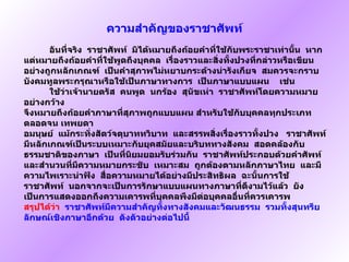 ความสำคัญของราชาศัพท์ อันที่จริง    ราชาศัพท์    มิได้หมายถึงถ้อยคำที่ใช้กับพระราชาเท่านั้น    หากแต่หมายถึงถ้อยคำที่ใช้พูดถึงบุคคล    เรื่องราวและสิ่งทั้งปวงที่กล่าวหรือเขียนอย่างถูกหลักเกณฑ์    เป็นคำสุภาพไม่หยาบกระด้างน่ารังเกียจ    สมควรจะกราบบังคมทูลพระกรุณาหรือใช้เป็นภาษาทางการ    เป็นภาษาแบบแผน    เช่น  ใช้ว่าเจ้านายตรัส    คนพูด    นกร้อง    สุนัขเห่า    ราชาศัพท์โดยความหมายอย่างกว้าง จึงหมายถึงถ้อยคำภาษาที่สุภาพถูกแบบแผน   สำหรับใช้กับบุคคลทุกประเภท    ตลอดจน เทพยดา   อมนุษย์    แม้กระทั่งสัตว์จตุบาททวิบาท    และสรรพสิ่งเรื่องราวทั้งปวง  ราชาศัพท์มีหลักเกณฑ์เป็นระบบเหมาะกับยุคสมัยและบริบททางสังคม    สอดคล้องกับธรรมชาติของภาษา    เป็นที่นิยมยอมรับร่วมกัน    ราชาศัพท์ประกอบด้วยคำศัพท์และสำนวนที่มีความหมายกระชับ    เหมาะสม    ถูกต้องตามหลักภาษาไทย    และมีความไพเราะน่าฟัง    สื่อความหมายได้อย่างมีประสิทธิผล    ฉะนั้นการใช้ราชาศัพท์    นอกจากจะเป็นการรักษาแบบแผนทางภาษาที่ดีงามไว้แล้ว    ยังเป็นการแสดงออกถึงความเคารพที่บุคคลพึงมีต่อบุคคลอื่นที่ควรเคารพ สรุปได้ว่า    ราชาศัพท์มีความสำคัญทั้งทางสังคมและวัฒนธรรม    รวมทั้งสุนทรียลักษณ์เชิงภาษาอีกด้วย    ดังตัวอย่างต่อไปนี้ 