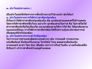 ๑ .  ประโยชน์ทางตรง   :  เป็นประโยชน์ที่เกิดจากการตั้งเป้าหมายไว้ล่วงหน้า อันได้แก่   ๑ .  ประโยชน์จากการใช้คำราชาศัพท์ถูกต้อง   ที่เรียกว่าใช้คำราชาศัพท์ถูกต้องนั้น คือ ถูกต้องตามบุคคลที่ใช้ว่าบุคคลใดควรใช้ราชาศัพท์ขั้นไหน อย่างไร ถูกต้องตามโอกาส คือ โอกาสใดใช้คำราชาศัพท์หรือไม่เพียงใด และถูกต้องตามวิธีการใช้ คือ ใช้ถูกต้องตามแบบแผนที่นิยม การใช้คำราชาศัพท์ต้องใช้ทั้งความรู้และประสบการณ์เป็นดุลยพินิจให้ถูกต้อง   ๒ .  ประโยชน์จากการเข้าใจที่ถูกต้อง   ไม่ว่าจากการอ่านหนังสือประเภทต่างๆ เช่น วรรณคดี วรรณกรรม หนังสือพิมพ์ สิ่งพิมพ์ทั้งหลาย โทรทัศน์ วิทยุ ตลอดจนสิ่งบันเทิง ภาพยนตร์ ละคร โขน ลิเก เป็นต้น เพราะการรับรู้ รับฟัง บางครั้งต้องมีสิ่งที่เรียกว่า คำราชาศัพท์ร่วมอยู่ด้วยเสมอ   