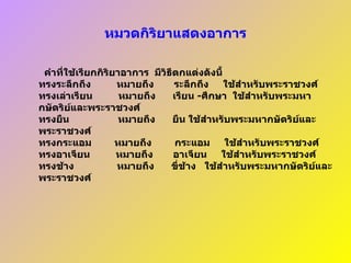 หมวดกิริยาแสดงอาการ    คำที่ใช้เรียกกิริยาอาการ    มีวิธีตกแต่งดังนี้ ทรงระลึกถึง           หมายถึง         ระลึกถึง       ใช้สำหรับพระราชวงศ์ ทรงเล่าเรียน           หมายถึง        เรียน   - ศึกษา    ใช้สำหรับพระมหากษัตริย์และพระราชวงศ์ ทรงยืน          หมายถึง    ยืน ใช้สำหรับพระมหากษัตริย์และพระราชวงศ์ ทรงกระแอม         หมายถึง          กระแอม       ใช้สำหรับพระราชวงศ์ ทรงอาเจียน           หมายถึง         อาเจียน       ใช้สำหรับพระราชวงศ์ ทรงช้าง      หมายถึง        ขี่ช้าง     ใช้สำหรับพระมหากษัตริย์และพระราชวงศ์ 