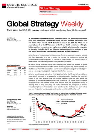 22 November 2011


                                                                                    Global Strategy
                                                                                    Alternative view
                                                                                   www.sgresearch.socgen.com




Global Strategy Weekly
Theft! Were the US & UK central banks complicit in robbing the middle classes?


Albert Edwards                                   Mr Bernanke’s in-house Fed economists have found that the Fed wasn’t responsible for the
(44) 20 7762 5890
albert.edwards@sgcib.com                         boom which subsequently turned into the biggest bust since the 1930s. Are those the same
                                                 Fed staffers whose research led Mr Bernanke to assert in Oct. 2005 that “there was no
                                                 housing bubble to go bust”? The reasons for the US and the UK central banks inflating the
                                                 bubble range from incompetence and negligence to just plain spinelessness. Let me propose
                                                 an alternative thesis. Did the US and UK central banks collude with the politicians to ‘steal’
                                                 their nations’ income growth from the middle classes and hand it to the very rich?

                                                  Ben Bernanke’s recent speech at the American Economic Association made me feel sick.
                                                 Like Alan Greenspan, he is still in denial. The pigmies that populate the political and
                                                 monetary elites prefer to genuflect to the court of public opinion in a pathetic attempt to
                                                 deflect blame from their own gross and unforgivable incompetence.

                                                  The US and UK have seen a huge rise in inequality over the last two decades, as growth
Global asset allocation
                           Index         SG      in national income has been diverted almost exclusively to the top income earners (see
%                Index
                          neutral     Weight     chart below). The middle classes have seen median real incomes stagnate over that period
Equities        30-80          60         35
                                                 and, as a consequence, corporate margins and profits have boomed.
Bonds           20-50          35         50
Cash              0-30            5       15      Some recent reading has got me thinking as to whether the US and UK central banks
Source: SG Cross Asset Research
                                                 were actively complicit in an aggressive re-distributive policy benefiting the very rich.
                                                 Indeed, it has been amazing how little political backlash there has been against the
                                                 stagnation of ordinary people’s earnings in the US and UK. Did central banks, in creating
                                                 housing bubbles, help distract middle class attention from this re-distributive policy by
                                                 allowing them to keep consuming via equity extraction? The emergence of extreme
                                                 inequality might never otherwise have been tolerated by the electorate (see chart below).
                                                 And now the bubbles have burst, along with central banks’ credibility, what now?


                                                 Top 0.1% income earners’ share of total income by country: did the US and UK central banks
                                                 allow/encourage housing booms to hide mounting inequality from the middle classes?
                                                                   12%

Global Strategy Team                                               11%                                                                      United States
Albert Edwards                                                     10%                                                                      United Kingdom
(44) 20 7762 5890
                                                                   9%
albert.edwards@sgcib.com                                                                                                                    France
                                                                   8%
Dylan Grice
                                                    share (in %)




                                                                   7%
(44) 20 7762 5872
                                                                   6%
dylan.grice@sgcib.com
                                                                   5%
                                                                   4%
                                                                   3%
Please see important disclaimer and                                2%
disclosures at the end of the document
                                                                   1%
This article was first published on 21 January
                                                                   0%
                                                                         1913
                                                                                 1918
                                                                                        1923
                                                                                               1928
                                                                                                      1933
                                                                                                             1938
                                                                                                                    1943
                                                                                                                           1948
                                                                                                                                  1953
                                                                                                                                         1958
                                                                                                                                                1963
                                                                                                                                                       1968
                                                                                                                                                              1973
                                                                                                                                                                     1978
                                                                                                                                                                            1983
                                                                                                                                                                                      1988
                                                                                                                                                                                             1993
                                                                                                                                                                                                    1998
                                                                                                                                                                                                           2003




2010. Only the internet links have been

updated
                                                 Source: Profs Emmanuel Saez and Thomas Piketty




             Macro                    Commodities                        Forex                         Rates                         Equity                          Credit                         Derivatives
                                                                                                                                                                                   F181035
 