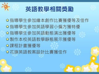 指導學生參加繪本創作比賽獲優等及佳作
指導學生參加英語學習小偏方獲特優
指導學生參加英語動態演出獲優等
製作本校英語教學靜態展示獲優等
課程計畫獲優等
花旗英語教案設計比賽獲佳作
 