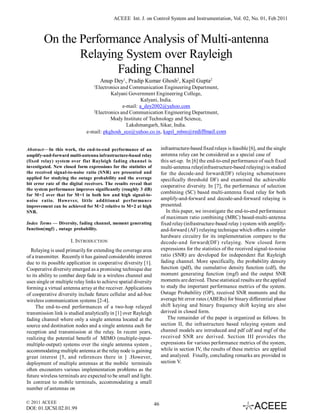 ACEEE Int. J. on Control System and Instrumentation, Vol. 02, No. 01, Feb 2011



        On the Performance Analysis of Multi-antenna
               Relaying System over Rayleigh
                      Fading Channel
                                      Anup Dey1, Pradip Kumar Ghosh2, Kapil Gupta2
                                  1
                                   Electronics and Communication Engineering Department,
                                          Kalyani Government Engineering College,
                                                         Kalyani, India.
                                                e-mail: a_dey2002@yahoo.com
                                 2
                                   Electronics and Communication Engineering Department,
                                          Mody Institute of Technology and Science,
                                                  Lakshmangarh, Sikar, India.
                              e-mail: pkghosh_ece@yahoo.co.in, kapil_mbm@rediffmail.com


Abstract—In this work, the end-to-end performance of an                 infrastructure-based fixed relays is feasible [6], and the single
amplify-and-forward multi-antenna infrastructure-based relay            antenna relay can be considered as a special case of
(fixed relay) system over flat Rayleigh fading channel is               this set-up. In [6] the end-to-end performance of such fixed
investigated. New closed form expressions for the statistics of         multi-antenna relay(infrastructure-based relaying) is studied
the received signal-to-noise ratio (SNR) are presented and              for the decode-and forward(DF) relaying scheme(more
applied for studying the outage probability and the average             specifically threshold DF) and examined the achievable
bit error rate of the digital receivers. The results reveal that
                                                                        cooperative diversity. In [7], the performance of selection
the system performance improves significantly (roughly 3 dB)
for M=2 over that for M=1 in both low and high signal-to-
                                                                        combining (SC) based multi-antenna fixed relay for both
noise ratio. However, little additional performance                     amplify-and-forward and decode-and-forward relaying is
improvement can be achieved for M>2 relative to M=2 at high             presented.
SNR.                                                                       In this paper, we investigate the end-to-end performance
                                                                        of maximum ratio combining (MRC) based-multi-antenna
Index Terms — Diversity, fading channel, moment generating              fixed relay (infrastructure-based relay ) system with amplify-
function(mgf) , outage probability.                                     and-forward (AF) relaying technique which offers a simpler
                                                                        hardware circuitry for its implementation compare to the
                      I. INTRODUCTION                                   decode-and forward(DF) relaying. New closed form
  Relaying is used primarily for extending the coverage area            expressions for the statistics of the received signal-to-noise
of a transmitter. Recently it has gained considerable interest          ratio (SNR) are developed for independent flat Rayleigh
due to its possible application in cooperative diversity [1].           fading channel. More specifically, the probability density
Cooperative diversity emerged as a promising technique due              function (pdf), the cumulative density function (cdf), the
to its ability to combat deep fade in a wireless channel and            moment generating function (mgf) and the output SNR
uses single or multiple relay links to achieve spatial diversity        moments are derived. These statistical results are the applied
forming a virtual antenna array at the receiver. Applications           to study the important performance metrics of the system.
of cooperative diversity include future cellular and ad-hoc             Outage Probability (OP), received SNR moments and the
wireless communication systems [2-4].                                   average bit error rates (ABERs) for binary differential phase
     The end-to-end performances of a two-hop relayed                   shift keying and binary frequency shift keying are also
transmission link is studied analytically in [1] over Rayleigh          derived in closed form.
fading channel where only a single antenna located at the                   The remainder of the paper is organized as follows. In
source and destination nodes and a single antenna each for              section II, the infrastructure based relaying system and
reception and transmission at the relay. In recent years,               channel models are introduced and pdf cdf and mgf of the
realizing the potential benefit of MIMO (multiple-input-                received SNR are derived. Section III provides the
multiple-output) systems over the single antenna system ,               expressions for various performance metrics of the system,
accommodating multiple antenna at the relay node is gaining             while in section IV, the results of these metrics are applied
great interest [5, and references there in ] .However,                  and analyzed. Finally, concluding remarks are provided in
deployment of multiple antennas at the mobile terminals                 section V.
often encounters various implementation problems as the
future wireless terminals are expected to be small and light.
In contrast to mobile terminals, accommodating a small
number of antennas on

© 2011 ACEEE                                                       46
DOI: 01.IJCSI.02.01.99
 