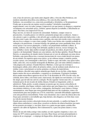 som, à face do universo, que muito antes daquele sábio, e fora das ilhas britânicas, um
modesto naturalista descobriu coisa idêntica, e fez com ela obra superior.
Senhores, vou assombrar-vos, como teria assombrado a Aristóteles, se lhe perguntasse:
Credes que se possa dar um regime social às aranhas? Aristóteles responderia
negativamente, com vós todos, porque é impossível crer que jamais se chegasse a organizar
socialmente esse articulado arisco, solitário, apenas disposto ao trabalho, e dificilmente ao
amor. Pois bem, esse impossível fi-lo eu.
Ouço um riso, no meio do sussurro de curiosidade. Senhores, cumpre vencer os
preconceitos. A aranha parece-vos inferior, justamente porque não a conheceis. Amais o
cão, prezais o gato e a galinha, e não advertis que a aranha não pula nem ladra como o cão,
não mia como o gato, não cacareja como a galinha, não zune nem morde como o mosquito,
não nos leva o sangue e o sono como a pulga. Todos esses bichos são o modelo acabado da
vadiação e do parasitismo. A mesma formiga, tão gabada por certas qualidades boas, dá no
nosso açúcar e nas nossas plantações, e funda a sua propriedade roubando a alheia. A
aranha, senhores, não nos aflige nem defrauda; apanha as moscas, nossas inimigas, fia,
tece, trabalha e morre. Que melhor exemplo de paciência, de ordem, de previsão, de
respeito e de humanidade? Quanto aos seus talentos, não há duas opiniões. Desde Plínio até
Darwin, os naturalistas do mundo inteiro formam um só coro de admiração em torno desse
bichinho, cuja maravilhosa teia a vassoura inconsciente do vosso criado destrói em menos
de um minuto. Eu repetiria agora esses juízos, se me sobrasse tempo; a matéria, porém,
excede o prazo, sou constrangido a abreviá-la. Tenho-os aqui, não todos, mas quase todos;
tenho, entre eles, esta excelente monografia de Büchner, que com tanta subtileza estudou a
vida psíquica dos animais. Citando Darwin e Büchner, é claro que me restrinjo à
homenagem cabida a dois sábios de primeira ordem, sem de nenhum modo absolver (e as
minhas vestes o proclamam) as teorias gratuitas e errôneas do materialismo.
Sim, senhores, descobri uma espécie araneida que dispõe do uso da fala; coligi alguns,
depois muitos dos novos articulados, e organizei-os socialmente. O primeiro exemplar
dessa aranha maravilhosa apareceu-me no dia 15 de dezembro de 1876. Era tão vasta, tão
colorida, dorso rubro, com listras azuis, transversais, tão rápida nos movimentos, e às vezes
tão alegre, que de todo me cativou a atenção. No dia seguinte vieram mais três, e as quatro
tomaram posse de um recanto de minha chácara. Estudei-as longamente; achei-as
admiráveis. Nada, porém, se pode comparar ao pasmo que me causou a descoberta do
idioma araneida, uma língua, senhores, nada menos que uma língua rica e variada, com a
sua estrutura sintáxica, os seus verbos, conjugações, declinações, casos latinos e formas
onomatopaicas, uma língua que estou gramaticando para uso das academias, como o fiz
sumariamente para meu próprio uso. E fi-lo, notai bem, vencendo dificuldades aspérrimas
com uma paciência extraordinária. Vinte vezes desanimei; mas o amor da ciência dava-me
forças para arremeter a um trabalho que, hoje declaro, não chegaria a ser feito duas vezes
na vida do mesmo homem.
Guardo para outro recinto a descrição técnica do meu arácnide, e a análise da língua. O
objeto desta conferência é, como disse, ressalvar os direitos da ciência brasileira, por meio
de um protesto em tempo; e, isto feito, dizer-vos a parte em que reputo a minha obra
superior à do sábio de Inglaterra. Devo demonstrá-lo, e para este ponto chamo a vossa
atenção.
Dentro de um mês tinha comigo vinte aranhas; no mês seguinte cinqüenta e cinco; em
março de 1877 contava quatrocentas e noventa. Duas forças serviram principalmente à
empresa de as congregar: - o emprego da língua delas, desde que pude discerni-la um
 