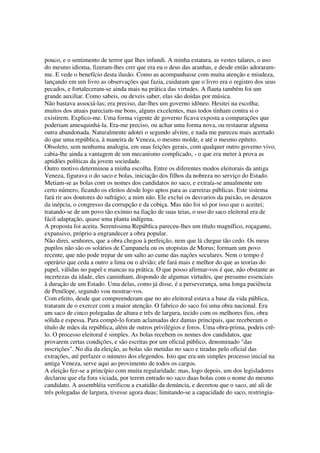 pouco, e o sentimento de terror que lhes infundi. A minha estatura, as vestes talares, o uso
do mesmo idioma, fizeram-lhes crer que era eu o deus das aranhas, e desde então adoraram-
me. E vede o benefício desta ilusão. Como as acompanhasse com muita atenção e miudeza,
lançando em um livro as observações que fazia, cuidaram que o livro era o registro dos seus
pecados, e fortaleceram-se ainda mais na prática das virtudes. A flauta também foi um
grande auxiliar. Como sabeis, ou deveis saber, elas são doidas por música.
Não bastava associá-las; era preciso, dar-lhes um governo idôneo. Hesitei na escolha;
muitos dos atuais pareciam-me bons, alguns excelentes, mas todos tinham contra si o
existirem. Explico-me. Uma forma vigente de governo ficava exposta a comparações que
poderiam amesquinhá-la. Era-me preciso, ou achar uma forma nova, ou restaurar alguma
outra abandonada. Naturalmente adotei o segundo alvitre, e nada me pareceu mais acertado
do que uma república, à maneira de Veneza, o mesmo molde, e até o mesmo epíteto.
Obsoleto, sem nenhuma analogia, em suas feições gerais, com qualquer outro governo vivo,
cabia-lhe ainda a vantagem de um mecanismo complicado, - o que era meter à prova as
aptidões políticas da jovem sociedade.
Outro motivo determinou a minha escolha. Entre os diferentes modos eleitorais da antiga
Veneza, figurava o do saco e bolas, iniciação dos filhos da nobreza no serviço do Estado.
Metiam-se as bolas com os nomes dos candidatos no saco, e extraía-se anualmente um
certo número, ficando os eleitos desde logo aptos para as carreiras públicas. Este sistema
fará rir aos doutores do sufrágio; a mim não. Ele exclui os desvarios da paixão, os desazos
da inépcia, o congresso da corrupção e da cobiça. Mas não foi só por isso que o aceitei;
tratando-se de um povo tão exímio na fiação de suas teias, o uso do saco eleitoral era de
fácil adaptação, quase uma planta indígena.
A proposta foi aceita. Sereníssima República pareceu-lhes um título magnífico, roçagante,
expansivo, próprio a engrandecer a obra popular.
Não direi, senhores, que a obra chegou à perfeição, nem que lá chegue tão cedo. Os meus
pupilos não são os solários de Campanela ou os utopistas de Morus; formam um povo
recente, que não pode trepar de um salto ao cume das nações seculares. Nem o tempo é
operário que ceda a outro a lima ou o alvião; ele fará mais e melhor do que as teorias do
papel, válidas no papel e mancas na prática. O que posso afirmar-vos é que, não obstante as
incertezas da idade, eles caminham, dispondo de algumas virtudes, que presumo essenciais
à duração de um Estado. Uma delas, como já disse, é a perseverança, uma longa paciência
de Penélope, segundo vou mostrar-vos.
Com efeito, desde que compreenderam que no ato eleitoral estava a base da vida pública,
trataram de o exercer com a maior atenção. O fabrico do saco foi uma obra nacional. Era
um saco de cinco polegadas de altura e três de largura, tecido com os melhores fios, obra
sólida e espessa. Para compô-lo foram aclamadas dez damas principais, que receberam o
título de mães da república, além de outros privilégios e foros. Uma obra-prima, podeis crê-
lo. O processo eleitoral é simples. As bolas recebem os nomes dos candidatos, que
provarem certas condições, e são escritas por um oficial público, denominado "das
inscrições". No dia da eleição, as bolas são metidas no saco e tiradas pelo oficial das
extrações, até perfazer o número dos elegendos. Isto que era um simples processo inicial na
antiga Veneza, serve aqui ao provimento de todos os cargos.
A eleição fez-se a princípio com muita regularidade; mas, logo depois, um dos legisladores
declarou que ela fora viciada, por terem entrado no saco duas bolas com o nome do mesmo
candidato. A assembléia verificou a exatidão da denúncia, e decretou que o saco, até ali de
três polegadas de largura, tivesse agora duas; limitando-se a capacidade do saco, restringia-
 