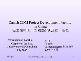 Danish CDM Project Development Facility  in China 丹麦在中国设立的 CDM 项目开发基金 Presentation in Lanzhou 　 Casper van der Tak, Caspervandertak Consulting July 2005 兰州 范德华 Caspervandertak 咨询公司 2005 年 7 月 