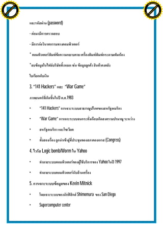 H                                                                                                   H
               F-XC A N GE                                                                                         F-XC A N GE
          PD                                                                                                  PD




                             !




                                                                                                                                 !
                           W




                                                                                                                               W
                         O




                                                                                                                             O
                        N




                                                                                                                            N
                     y




                                                                                                                         y
                   bu




                                                                                                                       bu
                to




                                                                                                                    to
ww




                                                                                                    ww
                                    om




                                                                                                                                        om
               k




                                                                                                                   k
       lic




                                                                                                           lic
      C




                                                                                                          C
                                   .c




                                                                                                                                       .c
 w




                                                                                                     w
     tr                            re                                                                    tr                            re
     .




                                                                                                         .
          ac                                                                                                  ac
               k e r- s o ft w a                                                                                   k e r- s o ft w a




                                                   (password)

                                         -

                                         -

                                         *

                                         *



                                         3. “141 Hackers”       “War Game”
                                                                .1983

                                         •    “141 Hackers”

                                         •    “War Game”

                                         •

                                         •                                             (Congress)

                                         4.     Logic bomb/Worm         Yahoo
                                         •                                          Yahoo    1997

                                         •

                                         5.                       Kevin Mitnick

                                         •                              Shimomura    San Diego

                                         •    Supercomputer center
 