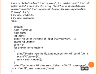 ตัว อย่า ง  ให้นักเรียนศึกษาโปรแกรม array5_1.c แล้วพิจารณาว่าโปรแกรมนี้
จะทำางานอย่างใด และค่าต่าง ๆใน array  เป็นเท่าใดบ้าง แล้วลอกโปรแกรม
แล้วคอมไพล์และให้โปรแกรมทำางาน แล้วพิจารณาว่าคาดคะเนถูกต้องหรือไม่
/* array5_1.c */
# include <stdio.h>
# include <conio.h>
main()
{
    clrscr();
    float  num[50];
    float sum;
    int i,time;
    printf("n Enter the time of input that you want.  :");
    scanf("%d",&time);
    sum = 0;
    for (i=0;(i+1)<=time;i++)
    {
        printf("Please type the floating number for %d round :",i+1);
        scanf("%f",&num[i]);
        sum = sum + num[i];
    }
    printf("n  Input = %d time sum.of them = %4.2f   average of
data is %4.2f",time ,sum ,sum/time);
}

 